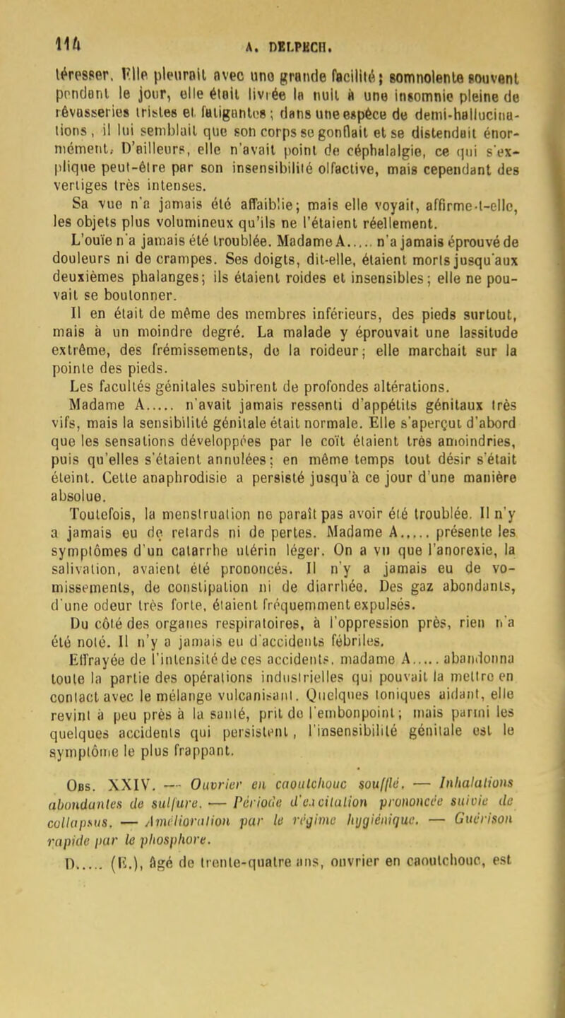 léresser, V.W* pleurait avec uno grande facilité; somnolente souvent pendant le jour, elle était livrée la nuit à une insomnie pleine de rêvasseries iristes et fatiguntos; dans une espèce de demi-hallucina- tions, il lui semblait que son corps se gonflait et se distendait énor- mément; D'ailleurs, elle n'avait point de céphalalgie, ce qui s'ex- plique peut-être par son insensibilité olfactive, mais cependant des vertiges très intenses. Sa vue n'a jamais été affaiblie; mais elle voyait, affirme-l—elle, les objets plus volumineux qu'ils ne l'étaient réellement. L'ouïe n'a jamais été troublée. Madame A n'a jamais éprouvé de douleurs ni de crampes. Ses doigts, dit-elle, étaient morts jusqu'aux deuxièmes phalanges; ils étaient roides et insensibles; elle ne pou- vait se boulonner. Il en était de même des membres inférieurs, des pieds surtout, mais à un moindre degré. La malade y éprouvait une lassitude extrême, des frémissements, do la roideur; elle marchait sur la pointe des pieds. Les facultés génitales subirent de profondes altérations. Madame A n'avait jamais ressenti d'appétits génitaux très vifs, mais la sensibilité génitale était normale. Elle s'aperçui d'abord que les sensations développées par le coït étaient très amoindries, puis qu'elles s'étaient annulées ; en même temps tout désir s'était éteint. Cette anaphrodisie a persisté jusqu'à ce jour d'une manière absolue. Toutefois, la menstruation ne paraît pas avoir été troublée. Il n'y a jamais eu de relards ni de pertes. Madame A présente les symptômes d'un catarrhe utérin léger. On a vu que l'anorexie, la salivation, avaient été prononcés. Il n'y a jamais eu de vo- missements, de constipation ni de diarrhée. Des gaz abondants, d'une odeur très forte, étaient fréquemment expulsés. Du côté des organes respiratoires, à l'oppression près, rien n'a été noté. Il n'y a jamais eu d'accidents fébriles. Effrayée de l'intensité de ces accidents, madame A abandonna toute la partie des opérations industrielles qui pouvait la mettre en contact avec le mélange vulcanisant. Quelques toniques aidant, elle revint à peu près à la santé, prit do l'embonpoint; mais parmi les quelques accidents qui persistent, l'insensibilité génitale est le symptôme le plus frappant. Obs. XXIV. — Ouvrier en caoutchouc souillé. — Inhalations abondantes de sulfure. ■— Période d'e.icilalion prononcée suivie de collapsus. — Amélioration par le régime hygiénique. — Guérison rapide par le phosphore.