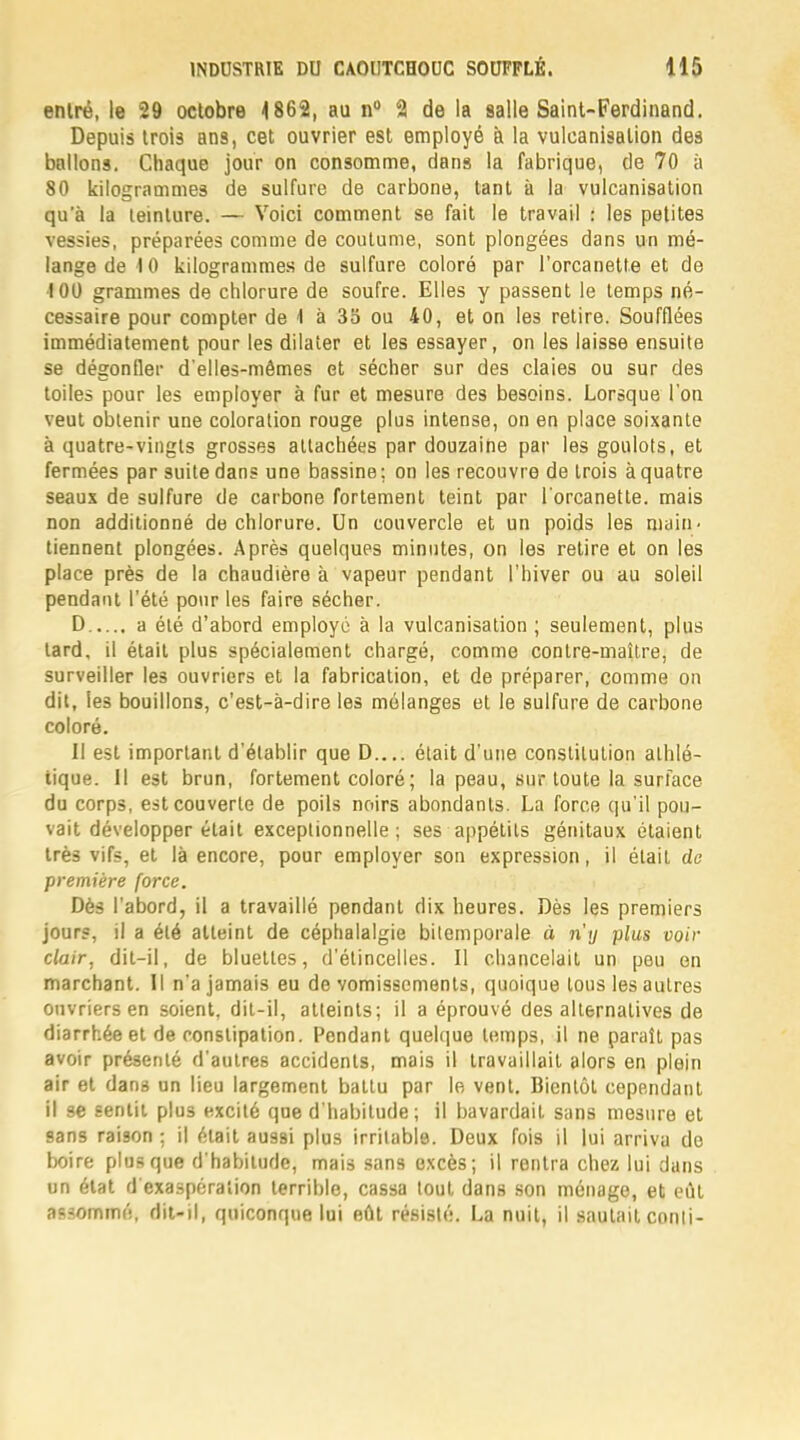 entré, le 29 octobre 4862, au n° 2 de la galle Saint-Ferdinand. Depuis trois ans, cet ouvrier est employé à la vulcanisation des ballons. Chaque jour on consomme, dans la fabrique, de 70 à 80 kilogrammes de sulfure de carbone, tant à la vulcanisation qu'à la teinture. — Voici comment se fait le travail : les petites vessies, préparées comme de coutume, sont plongées dans un mé- lange de 10 kilogrammes de sulfure coloré par l'orcanette et de 101) grammes de chlorure de soufre. Elles y passent le temps né- cessaire pour compter de \ à 35 ou 40, et on les retire. Soufflées immédiatement pour les dilater et les essayer, on les laisse ensuite se dégonfler d'elles-mêmes et sécher sur des claies ou sur des toiles pour les employer à fur et mesure des besoins. Lorsque l'on veut obtenir une coloration rouge plus intense, on en place soixante à quatre-vingts grosses attachées par douzaine par les goulots, et fermées par suite dans une bassine; on les recouvre de trois à quatre seaux de sulfure de carbone fortement teint par l'orcanette. mais non additionné de chlorure. Un couvercle et un poids les main, tiennent plongées. Après quelques minutes, on les retire et on les place près de la chaudière à vapeur pendant l'hiver ou au soleil pendant l'été pour les faire sécher. D a été d'abord employé à la vulcanisation ; seulement, plus tard, il était plus spécialement chargé, comme contre-maître, de surveiller les ouvriers et la fabrication, et de préparer, comme on dit, les bouillons, c'est-à-dire les mélanges et le sulfure de carbone coloré. Il est important d'établir que D.... était d'une constitution athlé- tique. Il est brun, fortement coloré ; la peau, sur toute la surface du corps, est couverte de poils noirs abondants. La force qu'il pou- vait développer était exceptionnelle; ses appétits génitaux étaient très vifs, et là encore, pour employer son expression, il était de première force. Dès l'abord, il a travaillé pendant dix heures. Dès les premiers jours, il a été atteint de céphalalgie bitemporale à n'y plus voir clair, dit-il, de bluetles, d'étincelles. Il chancelait un peu en marchant. Il n'a jamais eu de vomissements, quoique tous les autres ouvriers en soient, dit-il, atteints; il a éprouvé des alternatives de diarrhée et de constipation. Pendant quelque temps, il ne paraît pas avoir présenté d'autres accidents, mais il travaillait alors en plein air et dans un lieu largement battu par le vent. Bientôt cependant il se sentit plus excité que d'habitude; il bavardait sans mesure et 9ans raison ; il était aussi plus irritable. Deux fois il lui arriva de boire plus que d'habitude, mais sans excès; il rentra chez lui dans un état d'exaspération terrible, cassa tout dans son ménage, et eût assommé, dit-il, quiconque lui eût résisté. La nuit, il sautait conli-