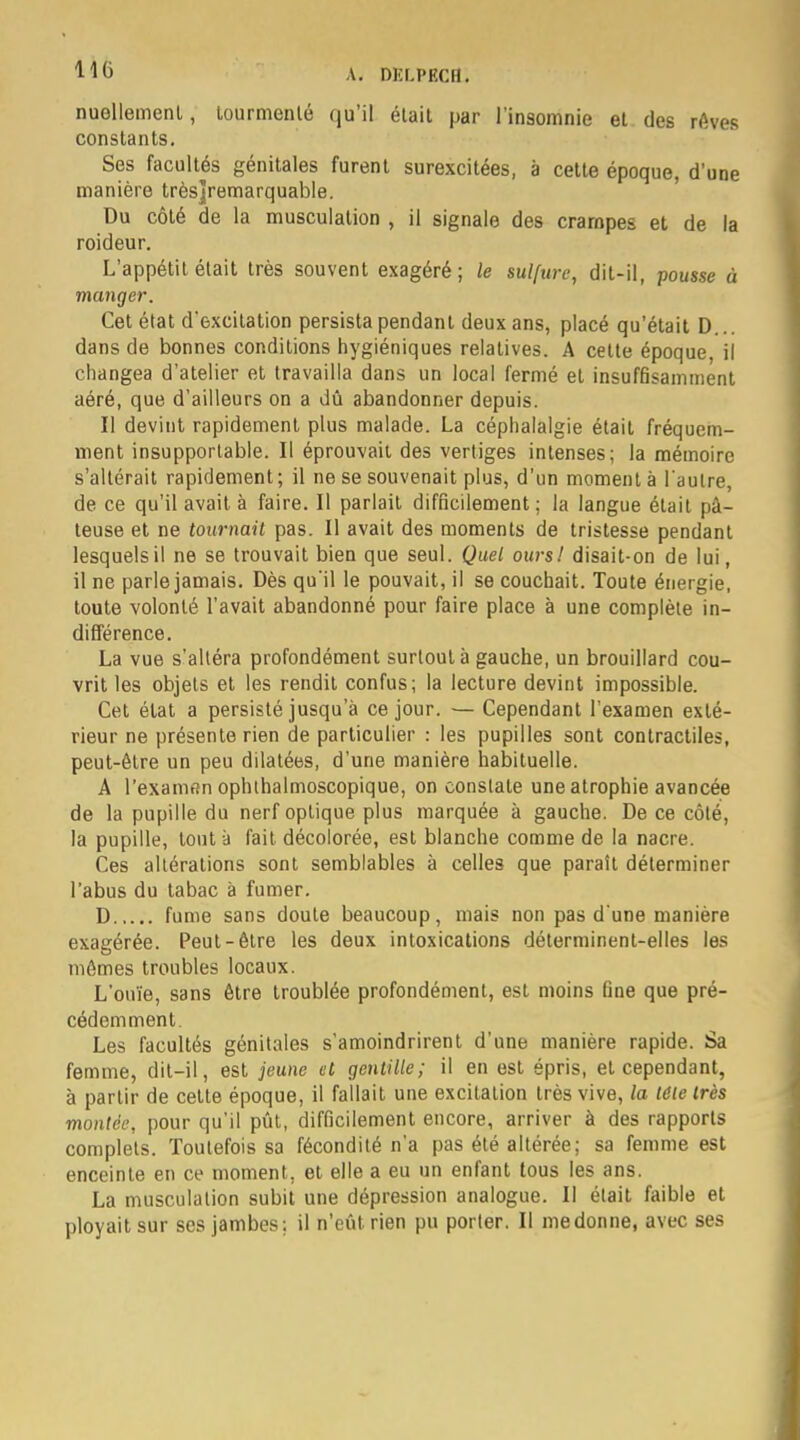 110 nuellemenl, tourmenté qu'il était par l'insomnie et des rêves constants. Ses facultés génitales furent surexcitées, à cette époque, d'une manière trèsjjremarquable. Du côté de la musculation , il signale des crampes et de la roideur. L'appétit était très souvent exagéré ; le sulfure, dit-il, pousse à manger. Cet état d'excitation persista pendant deux ans, placé qu'était D.. dans de bonnes conditions hygiéniques relatives. A cette époque, il changea d'atelier et travailla dans un local fermé et insuffisamment aéré, que d'ailleurs on a dû abandonner depuis. Il deviut rapidement plus malade. La céphalalgie était fréquem- ment insupportable. Il éprouvait des vertiges intenses; la mémoire s'altérait rapidement; il ne se souvenait plus, d'un moment à l'autre, de ce qu'il avait à faire. Il parlait difficilement; la langue était pâ- teuse et ne tournait pas. Il avait des moments de tristesse pendant lesquels il ne se trouvait bien que seul. Quel ours! disait-on de lui, il ne parle jamais. Dès qu'il le pouvait, il se couchait. Toute énergie, toute volonté l'avait abandonné pour faire place à une complète in- différence. La vue s'altéra profondément surtout à gauche, un brouillard cou- vrit les objets et les rendit confus; la lecture devint impossible. Cet état a persisté jusqu'à ce jour. — Cependant l'examen exté- rieur ne présente rien de particulier : les pupilles sont contractiles, peut-être un peu dilatées, d'une manière habituelle. A l'examen ophthalmoscopique, on constate une atrophie avancée de la pupille du nerf optique plus marquée à gauche. De ce côté, la pupille, tout à fait décolorée, est blanche comme de la nacre. Ces altérations sont semblables à celles que parait déterminer l'abus du tabac à fumer. D fume sans doute beaucoup, mais non pas d'une manière exagérée. Peut-être les deux intoxications déterminent-elles les mêmes troubles locaux. L'onïe, sans être troublée profondément, est moins fine que pré- cédemment. Les facultés génitales s'amoindrirent d'une manière rapide. Sa femme, dit-il, est jeune et gentille; il en est épris, et cependant, à partir de cette époque, il fallait une excitation très vive, la tôle très montée, pour qu'il pût, difficilement encore, arriver à des rapports complets. Toutefois sa fécondité n'a pas été altérée; sa femme est enceinte en ce moment, et elle a eu un enfant tous les ans. La musculation subit une dépression analogue. Il était faible et ployait sur ses jambes; il n'eût rien pu porter. Il me donne, avec ses