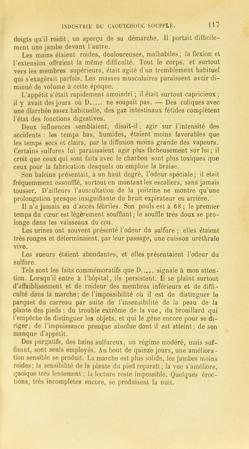 doigts qu'il roidit, un aperçu de sa démarche. Il portait difficile- ment une jambe devant l'autre. Les mains étaient roides, douloureuses, malhabiles; la flexion et l'extension offraient la même difficulté. Tout le corps, et surtout vers les membres supérieurs, était agité d'un tremblement habituel qui s'exagérait parfois. Les masses musculaires paraissent avoir di- minué de volume à cette époque. L'appétit s'était rapidement amoindri ; il était surtout capricieux ; il y avait des jours où D ne soupait pas. — Des coliques avec une diarrhée assez habituelle, des gaz intestinaux fétides complètent l'état des fonctions digestives. Deux influences semblaient, disait-il, agir sur l'intensité des accidents : les temps bas, humides, étaient moins favorables que les temps secs et clairs, par la diffusion moins grande des vapeurs. Certains sulfures lui paraissaient agir plus fâcheusement sur lui ; il croit que ceux qui sont faits avec le charbon sont plus toxiques que ceux pour la fabrication desquels on emploie la braise. Son haleine présentait, à un haut degré, l'odeur spéciale; il était fréquemment essoufflé, surtout en montant les escaliers, sans jamais tousser. D'ailleurs l'auscultation de la poitrine ne montre qu'une prolongation presque insignifiante du bruit expirateur en arrière. 11 n'a jamais eu d'accès fébriles. Son pouls est à 68 ; le premier temps du cœur est légèrement soufflant; le souffle très doux se pro- longe dans les vaisseaux du cou. Les urines ont souvent présenté l'odeur du sulfure ; elles étaient très rouges et déterminaient, par leur passage, une cuisson uréthrale vive. Les sueurs étaient abondantes, et elles présentaient l'odeur du sulfure. Tels sont les faits commémoratifs que D signale à mon atten- tion. Lorsqu'il entre à l'hôpital, ils persistent. Il se plaint surtout d'affaiblissement et de roideur des membres inférieurs et de diffi - culté dans la marche; de l'impossibilité où il est de distinguer le parquet du carreau par suite de l'insensibilité de la peau de la plante des pieds ; du trouble extrême de la vue, du brouillard qui l'empêche de distinguer les objets, et qui le gêne encore pour se di- riger; de l'impuissance presque absolue dont il est atteint; de son manque d'appétit. Des purgatifs, des bains sulfureux, un régime modéré, mais suf- fisant, sont seuls employés. Au bout de quinze jours, une améliora- tion sensible se produit. La marche est plus solide, les jambes moins roides; la sensibilité de la plante du pied reparaît; la vue s'améliore, quoique très lentement ; la lecture reste impossible. Quelques érec- tions, très incomplètes encore, se produisent la nuit.