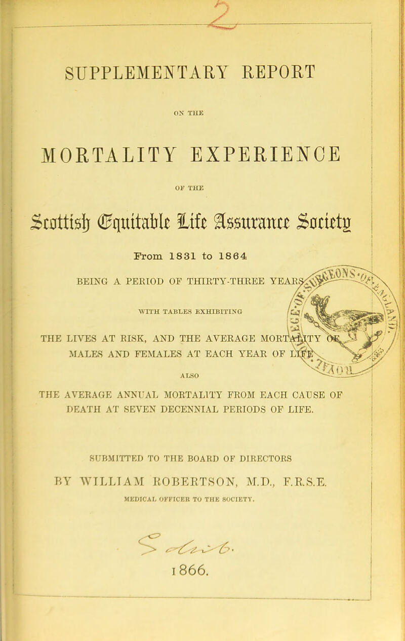 SUPPLEMENTARY REPORT ON THE MORTALITY EXPERIENCE OF THE >c0ttts!j <0quttaM* life tourana Sfotietg From 1831 to 1864 BEING A PERIOD OF THIRTY-THREE YEARS£$$£ THE LIVES AT RISK, AND THE AVERAGE MORTALITY 0*. 23 .MALES AND FEMALES AT EACH YEAR OF LT^EV ALSO THE AVERAGE ANNUAL MORTALITY FROM EACH CAUSE OF DEATH AT SEVEN DECENNIAL PERIODS OF LIFE. KrjRMITTKD TO THE BOARD OF DIRECTORS BY WILLIAM ROBERTSON, M.D., F.R.S.E. MEDICAL OFFICER TO THE SOCIETY.