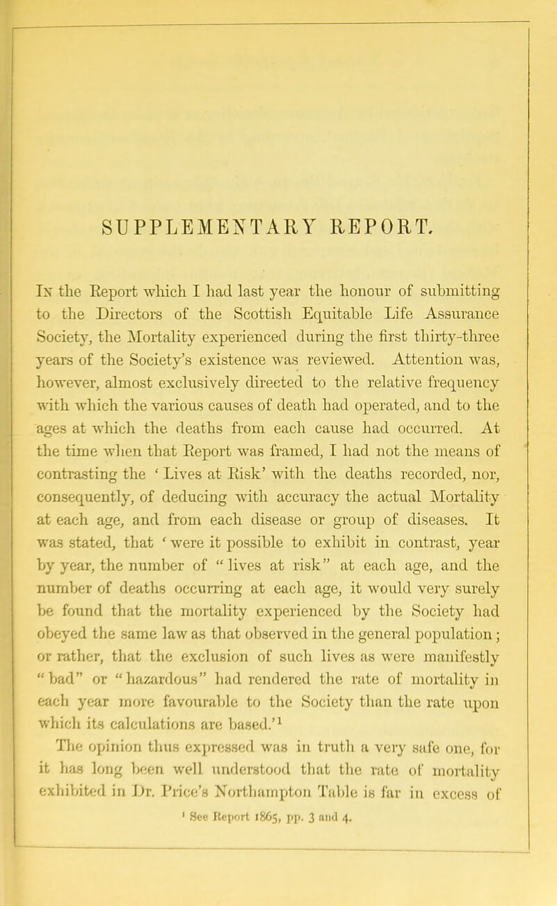 In the Report which I had last year the honour of submitting to the Directors of the Scottish Equitable Life Assurance Society, the Mortality experienced during the first thirty-three years of the Society's existence was reviewed. Attention was, however, almost exclusively directed to the relative frequency with which the various causes of death had operated, and to the ages at which the deaths from each cause had occurred. At the time when that Report was framed, I had not the means of contrasting the ' Lives at Risk' with the deaths recorded, nor, consequently, of deducing with accuracy the actual Mortality at each age, and from each disease or group of diseases. It was stated, that ' were it possible to exhibit in contrast, year by year, the number of  lives at risk at each age, and the number of deaths occurring at each age, it would very surely be found that the mortality experienced by the Society had obeyed the same law as that observed in the general population; or rather, that the exclusion of such lives as were manifestly bad or hazardous had rendered the rate of mortality in each year more favourable to the Society than the rate upon which its calculations are based.'1 The opinion thus expressed was in truth a very safe one, for it has long been well understood that the rate of mortality exhibited in Dr. Pi-ice's Northampton Table is far in excess of