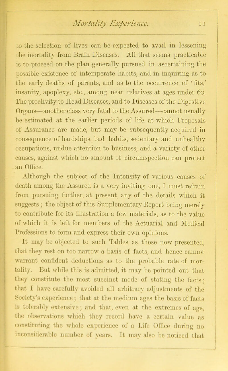 to the selection of lives can be expected to avail in lessening the mortality from Brain Diseases. All that seems practicable is to proceed on the plan generally pursued in ascertaining the possible existence of intemperate habits, and in inquiring as to the early deaths of parents, and as to the occurrence of ' fits/ insanity, apoplexy, etc., among near relatives at ages under 60. The proclivity to Head Diseases, and to Diseases of the Digestive Organs—another class very fatal to the Assured—cannot usually be estimated at the earlier periods of life at which Proposals of Assurance are made, but may be subsequently acquired in consequence of hardships, bad habits, sedentary and unhealthy occupations, undue attention to business, and a Arariety of other causes, against which no amount of circumspection can protect an Office. Although the subject of the Intensity of various causes of death among the Assured is a very inviting one, I must refrain from pursuing further, at present, any of the details which it suggests; the object of this Supplementary Report being merely to contribute for its illustration a few materials, as to the value of which it is left for members of the Actuarial and Medical Professions to form and express their own opinions. It may be objected to such Tables as those now presented, that they rest on too narrow a basis of facts, and hence cannot warrant confident deductions as to the probable rate of mor- tality. But while this is admitted, it may be pointed out that they constitute the most succinct mode of stating the facts; that I have carefully avoided all arbitrary adjustments of the Society's experience ; that at the medium ages the basis of facts is tolerably extensive; and that, even at the extremes of age, the observations which they record have a certain value as constituting the whole experience of a Life Office during no inconsiderable number of years. It may also be noticed thai