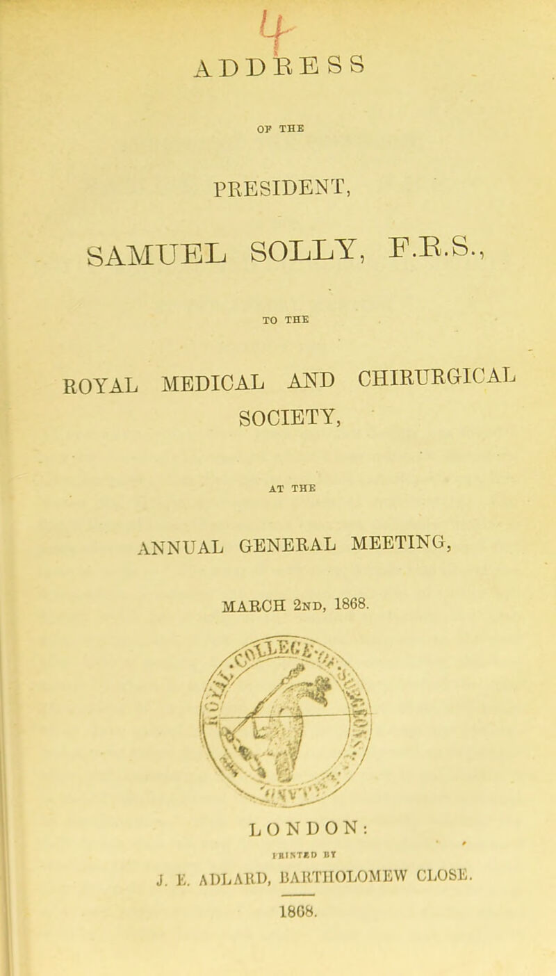 ADDEBSS 07 THE PRESIDENT, SAMUEL SOLLY, F.E.S., TO THE ROYAL MEDICAL AND CHIRURGICAL SOCIETY, • AT THE ANNUAL GENERAL MEETING, MARCH 2nd, 1868. LONDON: fBIKTKD BY J. E. ADLARD, BARTHOLOMEW CLOSE. 18G8.