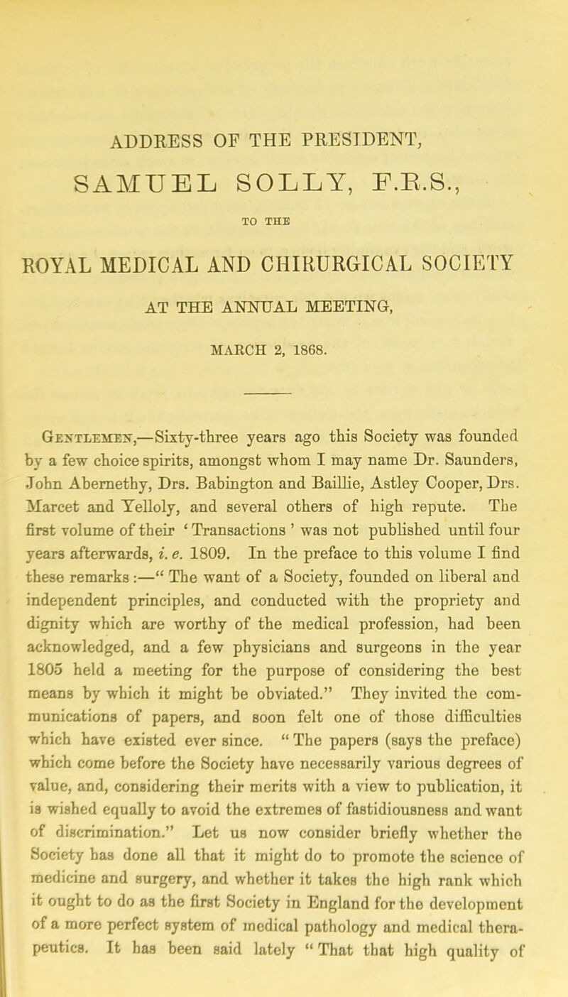 ADDRESS OF THE PRESIDENT, SAMUEL SOLLY, F.B.S., TO THE ROYAL MEDICAL AND CHIRURGICAL SOCIETY AT THE ANNUAL MEETING, MARCH 2, 1868. Gentlemen,—Sixty-three years ago this Society was founded by a few choice spirits, amongst whom I may name Dr. Saunders, John Abernethy, Drs. Babington and Baillie, Astley Cooper, Drs. Marcet and Telloly, and several others of high repute. The first volume of their ' Transactions ' was not published until four years afterwards, i. e. 1809. In the preface to this volume I find these remarks:— The want of a Society, founded on liberal and independent principles, and conducted with the propriety and dignity which are worthy of the medical profession, had been acknowledged, and a few physicians and surgeons in the year 1805 held a meeting for the purpose of considering the best means by which it might be obviated. They invited the com- munications of papers, and soon felt one of those difficulties which have existed ever since.  The papers (says the preface) which come before the Society have necessarily various degrees of value, and, considering their merits with a view to publication, it is wished equally to avoid the extremes of fastidiousness and want of discrimination. Let us now consider briefly whether the Society has done all that it might do to promote the science of medicine and surgery, and whether it takes the high rank which it ought to do as the first Society in England for the development of a more perfect system of medical pathology and medical thera- peutics. It has been said lately That that high quality of