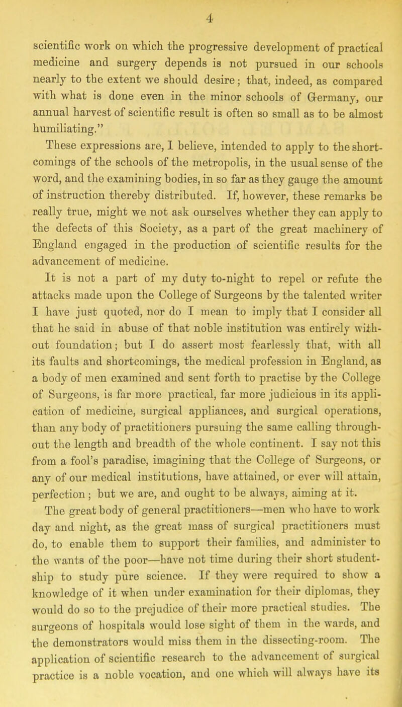scientific work on which the progressive development of practical medicine and surgery depends is not pursued in our schools nearly to the extent we should desire; that, indeed, as compared with what is done even in the minor schools of Germany, our annual harvest of scientific result is often so small as to be almost humiliating. These expressions are, I believe, intended to apply to the short- comings of the schools of the metropolis, in the usual sense of the word, and the examining bodies, in so far as they gauge the amount of instruction thereby distributed. If, however, these remarks be really true, might we not ask ourselves whether they can apply to the defects of this Society, as a part of the great machinery of England engaged in the production of scientific results for the advancement of medicine. It is not a part of my duty to-night to repel or refute the attacks made upon the College of Surgeons by the talented writer I have just quoted, nor do I mean to imply that I consider all that he said in abuse of that noble institution was entirely with- out foundation; but I do assert most fearlessly that, with all its faults and shortcomings, the medical profession in England, as a body of men examined and sent forth to practise by the College of Surgeons, is far more practical, far more judicious in its appli- cation of medicine, surgical appliances, and surgical operations, than any body of practitioners pursuing the same calling through- out the length and breadth of the whole continent. I say not this from a fool's paradise, imagining that the College of Surgeons, or any of our medical institutions, have attained, or ever will attain, perfection ; but we are, and ought to be always, aiming at it. The great body of general practitioners—men who have to work day and night, as the great mass of surgical practitioners must do, to enable them to support their families, and administer to the wants of the poor—have not time during their short student- ship to study pure science. If they were required to show a knowledge of it when under examination for their diplomas, they would do so to the prejudice of their more practical studies. The surgeons of hospitals would lose sight of them in the wards, and the demonstrators would miss them in the dissecting-room. The application of scientific research to the advancement of surgical practice is a noble vocation, and one which will always have its