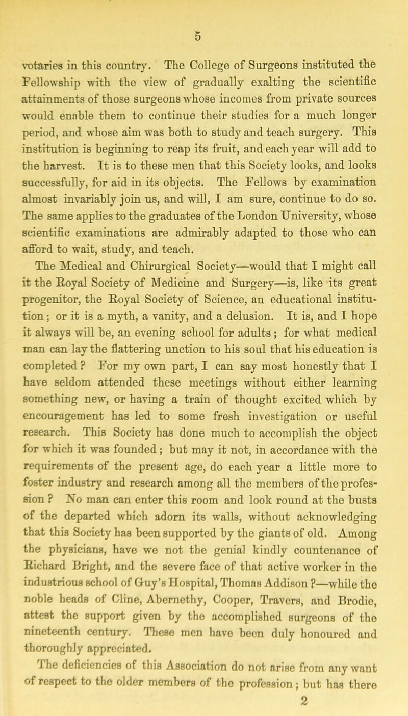 votaries in this country. The College of Surgeons instituted the Fellowship with the view of gradually exalting the scientific attainments of those surgeons whose incomes from private sources would ennhle them to continue their studies for a much longer period, and whose aim was both to study and teach surgery. This institution is beginning to reap its fruit, and each year will add to the harvest. It is to these men that this Society looks, and looks successfully, for aid in its objects. The Fellows by examination almost invariably join us, and will, I am sure, continue to do so. The same applies to the graduates of the London University, whose scientific examinations are admirably adapted to those who can afford to wait, study, and teach. The Medical and Chirurgical Society—would that I might call it the Boyal Society of Medicine and Surgery—is, like its great progenitor, the Royal Society of Science, an educational institu- tion ; or it is a myth, a vanity, and a delusion. It is, and I hope it always will be, an evening school for adults ; for what medical man can lay the flattering unction to his soul that his education is completed ? For my own part, I can say most honestly that I have seldom attended these meetings without either learning something new, or having a train of thought excited which by encouragement has led to some fresh investigation or useful research. This Society has done much to accomplish the object for which it was founded; but may it not, in accordance with the requirements of the present age, do each year a little more to foster industry and research among all the members of the profes- sion ? No man can enter this room and look round at the busts of the departed which adorn its walls, without acknowledging that this Society has been supported by the giants of old. Among the physicians, have we not the genial kindly countenance of Richard Bright, and the severe face of that active worker in tlio industrious school of Guy's Hospital, Thomas Addison ?—while the noble heads of Cline, Abernethy, Cooper, Travers, and Brodic, attest the support given by the accomplished surgeons of the nineteenth century. These men have been duly honoured and thoroughly appreciated. The deficiencies of this Association do not arise from any want of respect to the older members of the profession; but has there 2