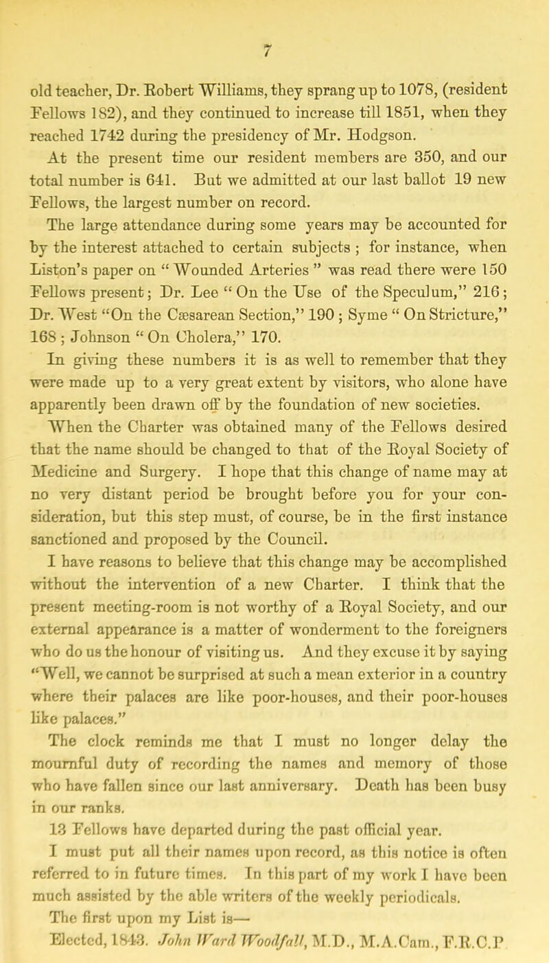 old teacher, Dr. Eobert Williams, they sprang up to 1078, (resident Fellows 1S2), and they continued to increase till 1851, when they reached 1742 during the presidency of Mr. Hodgson. At the present time our resident members are 350, and our total number is 641. Bat we admitted at our last ballot 19 new Fellows, the largest number on record. The large attendance during some years may be accounted for by the interest attached to certain subjects ; for instance, when Liston's paper on  Wounded Arteries  was read there were 150 Fellows present; Dr. Lee  On the Use of the Speculum, 216 ; Dr. West On the Cesarean Section, 190 ; Syme  On Stricture, 168 ; Johnson  On Cholera, 170. In giving these numbers it is as well to remember that they were made up to a very great extent by visitors, who alone have apparently been drawn off by the foundation of new societies. When the Charter was obtained many of the Fellows desired that the name should be changed to that of the Royal Society of Medicine and Surgery. I hope that this change of name may at no very distant period be brought before you for your con- sideration, but this step must, of course, be in the first instance sanctioned and proposed by the Council. I have reasons to believe that this change may be accomplished without the intervention of a new Charter. I think that the present meeting-room is not worthy of a Royal Society, and our external appearance is a matter of wonderment to the foreigners who do us the honour of visiting us. And they excuse it by saying Well, we cannot be surprised at such a mean exterior in a country where their palaces are like poor-houses, and their poor-houses like palaces. The clock reminds me that I must no longer delay the mournful duty of recording the names and memory of those who have fallen since our last anniversary. Death has been busy in our ranks. 13 Fellows have departed during the past official year. I must put all their names upon record, as this notice is often referred to in future times. In this part of my work I have been much assisted by the able writers of the weekly periodicals. The first upon my List is— Elected, 1843. John Ward Wood/all, M.D., M.A.Cam., F.R.C.P
