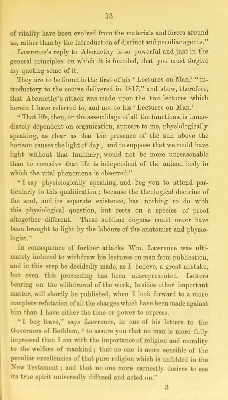 of vitality have been evolved from the materials and forces around us, rather than by the introduction of distinct and peculiar agents. Lawrence's reply to Abernethy is so powerful and just in the general principles on which it is founded, that you must forgive my quoting some of it. They are to be found in the first of his ' Lectures on Man,' in- troductory to the course delivered in 1817, and show, therefore, that Abernethy's attack was made upon the two lectures which herein I have referred to, and not to his ' Lectures on Man.'  That life, then, or the assemblage of all the functions, is imme- diately dependent on organization, appears to me, physiologically speaking, as clear as that the presence of the sun above the horizon causes the light of day ; and to suppose that we could have light without that luminary, would not be more unreasonable than to conceive that life is independent of the animal body in which the vital phenomena is observed.  I say physiologically speaking, and beg you to attend par- ticularly to this qualification; because the theological doctrine of the soul, and its separate existence, has nothing to do with this physiological question, but rests on a species of proof altogether different. These sublime dogmas could never have been brought to light by the labours of the anatomist and physio- logist. In consequence of further attacks ¥m. Lawrence was ulti- mately induced to withdraw his lectures on man from publication, and in this step he decidedly made, as I believe, a great mistake, but even this proceeding has been misrepresented. Letters bearing on the withdrawal of the work, besides other important matter, will shortly be published, when I look forward to a more complete refutation of all the charges which have been made against him than I have either the time or power to express.  I beg leave, says Lawrenco, in one of his letters to the Governors of Bethlem,  to assure you that no man is more fully impressed than I am with the importance of religion and morality to the welfare of mankind; that no one is moro sensible of the peculiar excellencies of that pure religion which is unfolded in the New Testament; and that no one more earnestly desires to Bee its true spirit universally diffused and acted on. 8