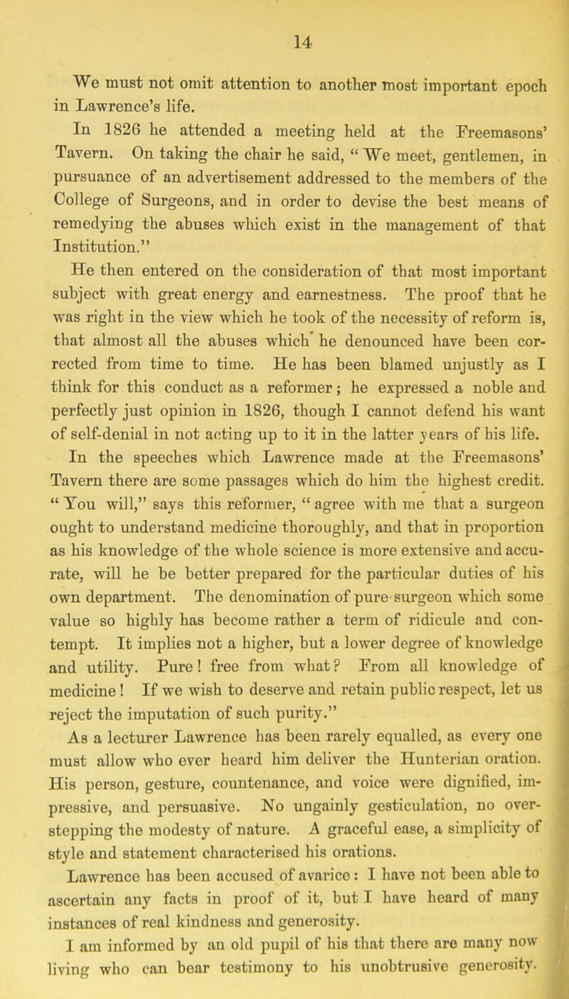We must not omit attention to another most important epoch in Lawrence's life. In 1826 he attended a meeting held at the Freemasons' Tavern. On taking the chair he said,  We meet, gentlemen, in pursuance of an advertisement addressed to the members of the College of Surgeons, and in order to devise the best means of remedying the abuses which exist in the management of that Institution. He then entered on the consideration of that most important subject with great energy and earnestness. The proof that he was right in the view which he took of the necessity of reform is, that almost all the abuses which he denounced have been cor- rected from time to time. He has been blamed unjustly as I think for this conduct as a reformer; he expressed a noble and perfectly just opinion in 1826, though I cannot defend his want of self-denial in not acting up to it in the latter y ears of his life. In the speeches which Lawrence made at the Freemasons' Tavern there are some passages which do him the highest credit.  Tou will, says this reformer,  agree with me that a surgeon ought to understand medicine thoroughly, and that in proportion as his knowledge of the whole science is more extensive and accu- rate, will he be better prepared for the particular duties of his own department. The denomination of pure surgeon which some value so highly has become rather a term of ridicule and con- tempt. It implies not a higher, but a lower degree of knowledge and utility. Pure! free from what ? From all knowledge of medicine! If we wish to deserve and retain public respect, let us reject the imputation of such purity. As a lecturer Lawrence has been rarely equalled, as every one must allow who ever heard him deliver the Huuterian oration. His person, gesture, countenance, and voice were dignified, im- pressive, and persuasive. No ungainly gesticulation, no over- stepping the modesty of nature. A graceful ease, a simplicity of style and statement characterised his orations. Lawrence has been accused of avarice: I have not been able to ascertain any facts in proof of it, but I have heard of many instances of real kindness and generosity. I am informed by an old pupil of his that there are many now living who can bear testimony to his unobtrusive generosity.