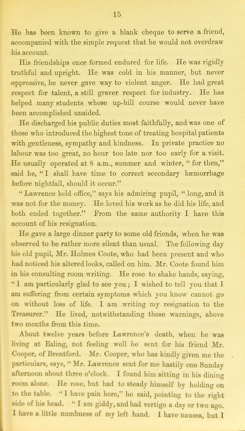 He has been known to give a blank cheque to serve a friend, accompanied with the simple request that he would not overdraw his account. His friendships once formed endured for life. He was rigidly- truthful and upright. He was cold in his manner, but never oppressive, he never gave way to violent anger. He had great respect for talent, a still graver respect for industry. He has helped many students whose up-hill course would never have been accomplished unaided. He discharged his public duties most faithfully, and was one of those who introduced the highest tone of treating hospital patients with gentleness, sympathy and kindness. In private practice no labour was too great, no hour too late nor too early for a visit. He usually operated at 8 a.m., summer and winter,  for then, said he, I shall have time to correct secondary haemorrhage before nightfall, should it occur.  Lawrence held office, says his admiring pupil,  long, and it was not for the money. He loved his work as he did his life, and both ended together. Prom the same authority I have this account of his resignation. He gave a large dinner party to some old friends, when he was observed to be rather more silent than usual. The following day his old pupil, Mr. Holmes Coote, who had been present and who had noticed his altered looks, called on him. Mr. Coote found him in his consulting room writing. He rose to shake hands, saying,  I am particularly glad to see you ; I wished to tell you that I am suffering from certain symptoms which you know cannot go on without loss of life. I am writing my resignation to the Treasurer. He lived, notwithstanding these warnings, above two months from this time. About twelve years before Lawrence's death, when he was living at Ealing, not feeling well he sent for his friend Mr. Cooper, of Brentford. Mr. Cooper, who lias kindly given me the particulars, says,  Mr. Lawrence sent for me hastily ono Sunday afternoon about three o'clock. I found him sitting in his dining room alone. He rose, but had to steady himself by holding on to the table.  I have pain here, he said, pointing to the right side of his head. u I am giddy, and had vertigo a day or two ago. I have a little numbness of my left hand. I have nausea, but I