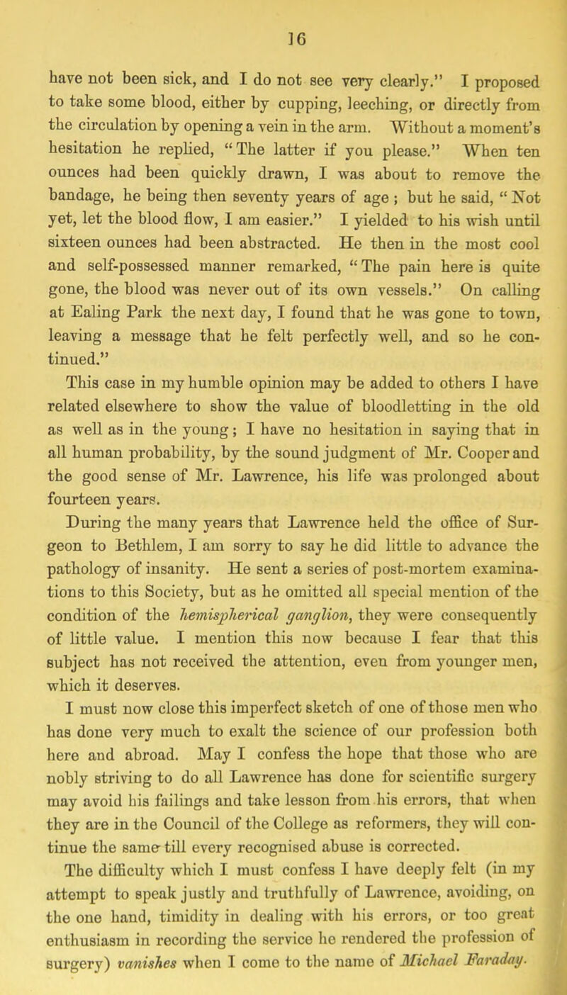 ]6 have not been sick, and I do not see very clearly. I proposed to take some blood, either by cupping, leeching, or directly from the circulation by opening a vein in the arm. Without a moment's hesitation he replied, The latter if you please. When ten ounces had been quickly drawn, I was about to remove the bandage, he being then seventy years of age ; but he said,  Not yet, let the blood flow, I am easier. I yielded to his wish until sixteen ounces had been abstracted. He then in the most cool and self-possessed manner remarked,  The pain here is quite gone, the blood was never out of its own vessels. On calling at Ealing Park the next day, I found that he was gone to town, leaving a message that he felt perfectly well, and so he con- tinued. This case in my humble opinion may be added to others I have related elsewhere to show the value of bloodletting in the old as well as in the young; I have no hesitation in saying that in all human probability, by the sound judgment of Mr. Cooper and the good sense of Mr. Lawrence, his life was prolonged about fourteen years. During the many years that Lawrence held the office of Sur- geon to Bethlem, I am sorry to say he did little to advance the pathology of insanity. He sent a series of post-mortem examina- tions to this Society, but as he omitted all special mention of the condition of the hemispherical ganglion, they were consequently of little value. I mention this now because I fear that this subject has not received the attention, even from younger men, which it deserves. I must now close this imperfect sketch of one of those men who has done very much to exalt the science of our profession both here and abroad. May I confess the hope that those who are nobly striving to do all Lawrence has done for scientific surgery may avoid bis failings and take lesson from his errors, that when they are in the Council of the College as reformers, they will con- tinue the same- till every recognised abuse is corrected. The difficulty which I must confess I have deeply felt (in my attempt to speak justly and truthfully of Lawrence, avoiding, on the one hand, timidity in dealing with his errors, or too great enthusiasm in recording the service ho rendered the profession of