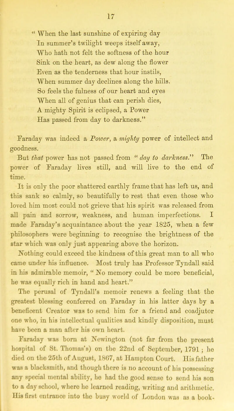  When the last sunshine of expiring day In summer's twilight weeps itself away, Who hath not felt the softness of the hour Sink on the heart, as dew along the flower Even as the tenderness that hour instils, When summer day declines along the hills. So feels the fulness of our heart and eyes When all of genius that can perish dies, A mighty Spirit is eclipsed, a Power Has passed from day to darkness. Faraday was indeed a Power, a mighty power of intellect and goodness. But that power has not passed from  day to darkness. The power of Faraday lives still, and will live to the end of time. It is only the poor shattered earthly frame that has left us, and this sank so calmly, so beautifully to rest that even those who loved him most could not grieve that his spirit was released from all pain and sorrow, weakness, and human imperfections. I made Faraday's acquaintance about the year 1825, when a few philosophers were beginning to recognise the brightness of the star which was only just appearing above the horizon. Nothing could exceed the kindness of this great man to all who came under his influence. Most truly has Professor Tyndall said in his admirable memoir,  No memory could be more beneficial, he was equally rich in hand and heart. The perusal of Tyndall's memoir renews a feeling that the greatest blessing conferred on Faraday in his latter days by a beneficent Creator was to send him for a friend and coadjutor one who, in his intellectual qualities and kindly disposition, must have been a man after his own heart. Faraday was born at Newington (not far from tho present hospital of St. Thomas's) on the 22nd of September, 1791; ho died on the 25th of August, 18G7, at Hampton Court. His father was a blacksmith, and though there is no account of his possessing any special mental ability, he had the good sense to send his son to a day school, where he learned reading, writing and arithmetic. His first entrance into the busy world of London was as a book-