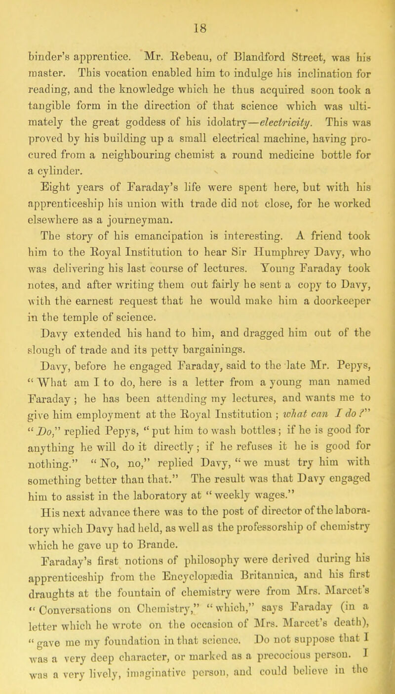 binder's apprentice. Mr. Rebeau, of Blandford Street, was his master. This vocation enabled him to indulge his inclination for reading, and the knowledge which he thus acquired soon took a tangible form in the direction of that science which was ulti- mately the great goddess of his idolatry—electricity. This was proved by his building up a small electrical machine, having pro- cured from a neighbouring chemist a round medicine bottle for a cylinder. Eight years of Faraday's life were spent here, but with his apprenticeship his union with trade did not close, for he worked elsewhere as a journeyman. The story of his emancipation is interesting. A friend took him to the Royal Institution to hear Sir Humphrey Davy, who was delivering his last course of lectures. Young Faraday took notes, and after writing them out fairly he sent a copy to Davy, with the earnest request that he would make him a doorkeeper in the temple of science. Davy extended his hand to him, and dragged him out of the slough of trade and its petty bargainings. Davy, before he engaged Faraday, said to the late Mr. Pepys,  What am I to do, here is a letter from a young man named Faraday ; he has been attending my lectures, and wants me to give him employment at the Royal Institution ; what can I do?  Do replied Pepys,  put him to wash bottles; if he is good for anything he will do it directly; if he refuses it he is good for nothing.  No, no, replied Davy,  we must try him with something better than that. The result was that Davy engaged him to assist in the laboratory at weekly wages. His next advance there was to the post of director of the labora- tory which Davy had held, as well as the professorship of chemistry which he gave up to Brande. Faraday's first notions of philosophy were derived during his apprenticeship from the Encyclopaedia Britannica, and his first draughts at the fountain of chemistry were from Mrs. Marcet's « Conversations on Chemistry,  which, says Faraday (in a letter which he wrote on the occasion of Mrs. Marcet's death),  gave me my foundation in that science. Do not suppose that I Avas a very deep character, or marked as a precocious person. I was a very lively, imaginative person, and could believe in the
