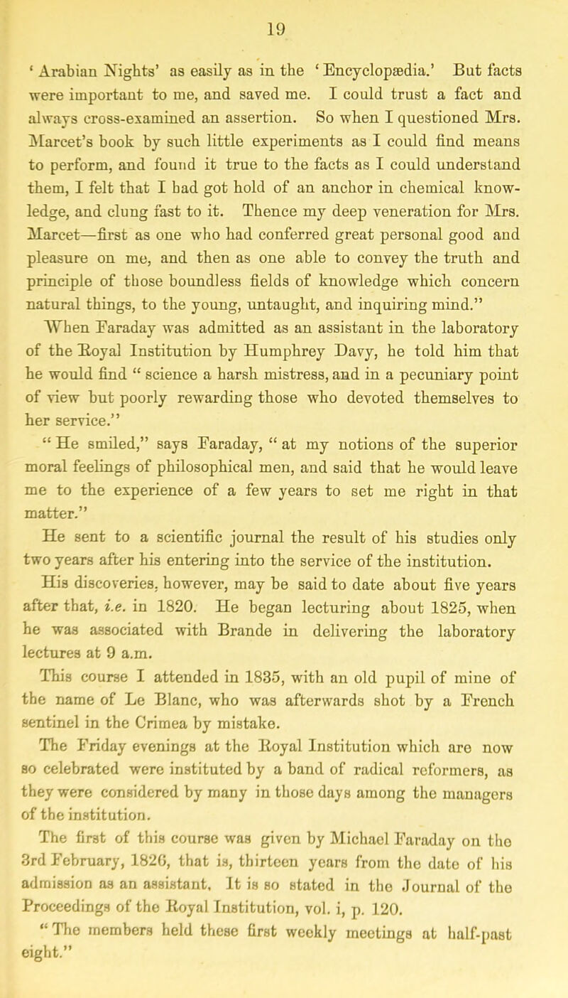 ' Arabian Nights' as easily as in the ' Encyclopaedia.' But facts were important to me, and saved me. I could trust a fact and always cross-examined an assertion. So when I questioned Mrs. Marcet's book by such little experiments as I could find means to perform, and found it true to the facts as I could understand them, I felt that I bad got hold of an anchor in chemical know- ledge, and clung fast to it. Thence my deep veneration for Mrs. Marcet—first as one who had conferred great personal good and pleasure on me, and then as one able to convey the truth and principle of those boundless fields of knowledge which concern natural things, to the young, untaught, and inquiring mind. When Faraday was admitted as an assistant in the laboratory of the Koyal Institution by Humphrey Davy, he told him that he would find  science a harsh mistress, and in a pecuniary point of view but poorly rewarding those who devoted themselves to her service.  He smiled, says Faraday,  at my notions of the superior moral feelings of philosophical men, and said that he would leave me to the experience of a few years to set me right in that matter. He sent to a scientific journal the result of his studies only two years after his entering into the service of the institution. His discoveries, however, may be said to date about five years after that, i.e. in 1820. He began lecturing about 1825, when he was associated with Brande in delivering the laboratory lectures at 9 a.m. This course I attended in 1835, with an old pupil of mine of the name of Le Blanc, who was afterwards shot by a French sentinel in the Crimea by mistake. The Friday evenings at the lioyal Institution which are now so celebrated were instituted by a band of radical reformers, as they were considered by many in those days among the managers of the institution. The first of this course was given by Michael Faraday on the 3rd February, 182G, that is, thirteen years from the date of his admission as an assistant. It is so stated in the Journal of the Proceedings of the Eoyal Institution, vol. i, p. 120.  The members held these first weekly meetings at half-past eight.