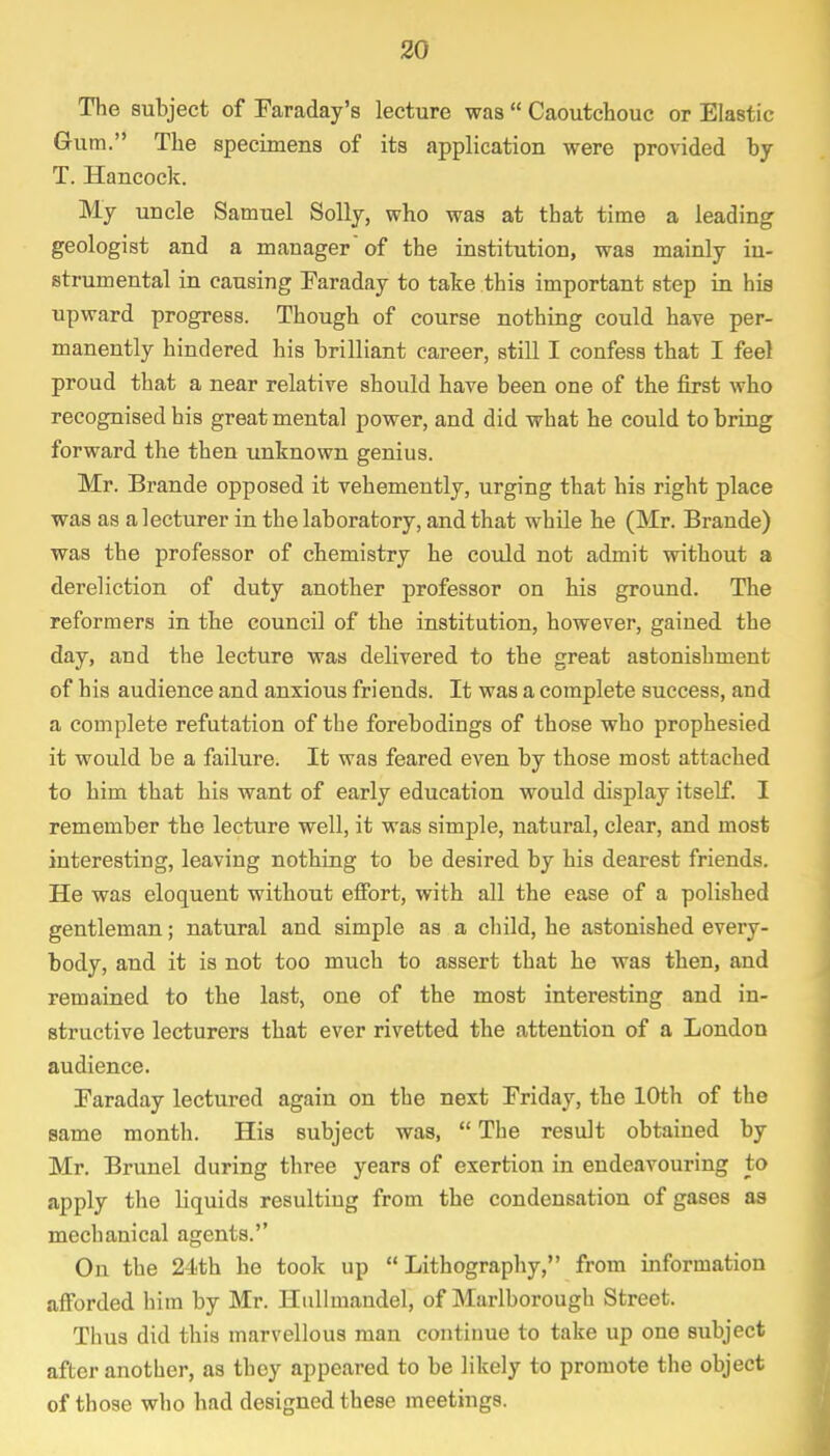 The subject of Faraday's lecture was  Caoutchouc or Elastic Gum. The specimens of its application were provided by T. Hancock. My uncle Samuel Solly, who was at that time a leading geologist and a manager'of the institution, was mainly in- strumental in causing Faraday to take this important step in his upward progress. Though of course nothing could have per- manently hindered his brilliant career, still I confess that I feel proud that a near relative should have been one of the first who recognised his great mental power, and did what he could to bring forward the then unknown genius. Mr. Brande opposed it vehemently, urging that his right place was as a lecturer in the laboratory, and that while he (Mr. Brande) was the professor of chemistry he could not admit without a dereliction of duty another professor on his ground. The reformers in the council of the institution, however, gained the day, and the lecture was delivered to the great astonishment of his audience and anxious friends. It was a complete success, and a complete refutation of the forebodings of those who prophesied it would be a failure. It was feared even by those most attached to him that his want of early education would display itself. I remember the lecture well, it was simple, natural, clear, and most interesting, leaving nothing to be desired by his dearest friends. He was eloquent without effort, with all the ease of a polished gentleman; natural and simple as a child, he astonished every- body, and it is not too much to assert that he was then, and remained to the last, one of the most interesting and in- structive lecturers that ever rivetted the attention of a London audience. Faraday lectured again on the next Friday, the 10th of the same month. His subject was,  The result obtained by Mr. Brunei during three years of exertion in endeavouring to apply the liquids resulting from the condensation of gases as mechanical agents. On the 24th he took up Lithography, from information afforded him by Mr. Hullmandel, of Marlborough Street. Thus did this marvellous man continue to take up one subject after another, as they appeared to be likely to promote the object of those who had designed these meetings.