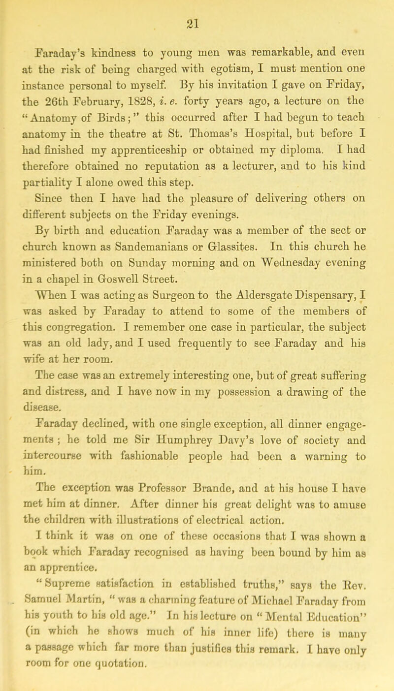 Faraday's kindness to young men was remarkable, and even at the risk of being charged with egotism, I must mention one instance personal to myself. By his invitation I gave on Friday, the 26th February, 1828, i. e. forty years ago, a lecture on the  Anatomy of Birds; this occurred after I had begun to teach anatomy in the theatre at St. Thomas's Hospital, but before I had finished my apprenticeship or obtained my diploma. I had therefore obtained no reputation as a lecturer, and to his kind partiality I alone owed this step. Since then I have had the pleasure of delivering others on different subjects on the Friday evenings. By birth and education Faraday was a member of the sect or church known as Sandemanians or Grlassites. In this church he ministered both on Sunday morning and on Wednesday evening in a chapel in Goswell Street. When I was acting as Surgeon to the Aldersgate Dispensary, I was asked by Faraday to attend to some of the members of this congregation. I remember one case in particular, the subject was an old lady, and I used frequently to see Faraday and his wife at her room. The case was an extremely interesting one, but of great suffering and distress, and I have now in my possession a drawing of the disease. Faraday declined, with one single exception, all dinner engage- ments ; he told me Sir Humphrey Davy's love of society and intercourse with fashionable people had been a warning to him. The exception was Professor Brando, and at his house I have met him at dinner. After dinner his great delight was to amuse the children with illustrations of electrical action. I think it was on one of these occasions that I was shown a book which Faraday recognised as having been bound by him as an apprentice.  Supreme satisfaction in established truths, says the Rev. Samuel Martin,  was a charming feature of Michael Faraday from his youth to his old age. In his lecture on  Mental Education (in which he shows much of his inner life) there is many a passage which far more than justifies this remark. I have only room for one quotation.