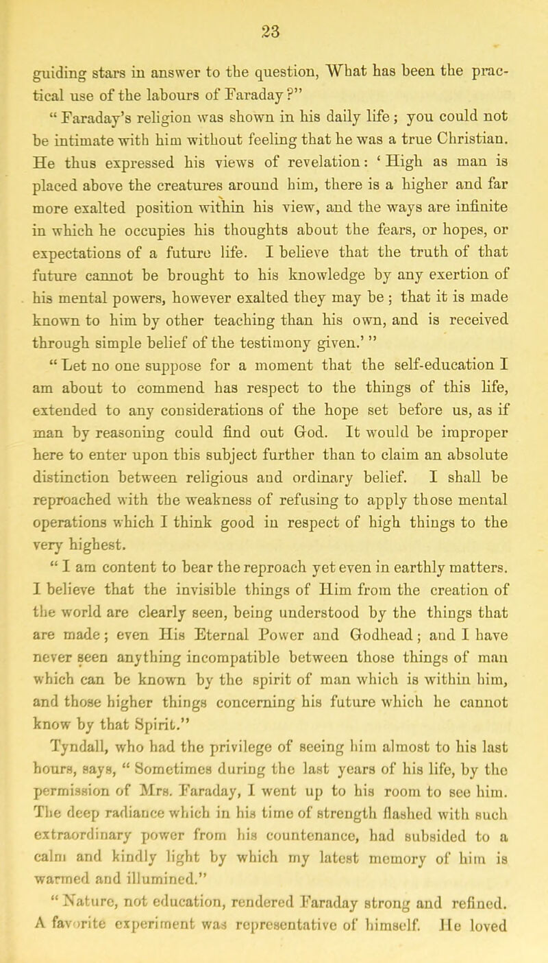 guiding stars in answer to the question, What has been the prac- tical use of the labours of Faraday?  Faraday's religion was shown in his daily life; you could not be intimate with him without feeling that he was a true Christian. He thus expressed his views of revelation: ' High as man is placed above the creatures around him, there is a higher and far more exalted position within his view, and the ways are infinite in which he occupies his thoughts about the fears, or hopes, or expectations of a future life. I believe that the truth of that future cannot be brought to his knowledge by any exertion of his mental powers, however exalted they may be ; that it is made known to him by other teaching than his own, and is received through simple belief of the testimony given.'   Let no one suppose for a moment that the self-education I am about to commend, has respect to the things of this life, extended to any considerations of the hope set before us, as if man by reasoning could find out God. It would be improper here to enter upon this subject further than to claim an absolute distinction between religious and ordinary belief. I shall be reproached with the weakness of refusing to apply those mental operations which I think good in respect of high things to the very highest.  I am content to bear the reproach yet even in earthly matters. I believe that the invisible things of Him from the creation of the world are clearly seen, being understood by the things that are made; even His Eternal Power and Godhead; and I have never seen anything incompatible between those things of man which can be known by the spirit of man which is within him, and those higher things concerning his future which he cannot know by that Spirit. Tyndall, who had the privilege of seeing him almost to his last hours, says,  Sometimes during the last years of his life, by the permission of Mrs. Faraday, I went up to his room to see him. The deep radiance which in his time of strength flashed with such extraordinary power from his countenance, had subsided to a calm and kindly light by which my latest memory of him is warmed and illumined.  Nature, not education, rendered Faraday strong and refined. A favorite experiment waa representative of himself. He loved