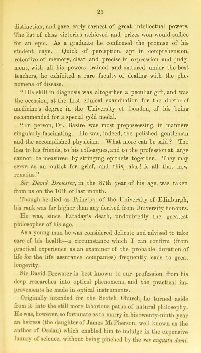 distinction, and gave early earnest of great intellectual powers. The list of class victories achieved and prizes won would suffice for an epic. As a graduate he confirmed the promise of his student days. Quick of perception, apt in comprehension, retentive of memory, clear and precise in expression and judg- ment, with all his powers trained and matured under the best teachers, he exhibited a rare faculty of dealing with the phe- nomena of disease.  His skill in diagnosis was altogether a peculiar gift, and was the occasion, at the first clinical examination for the doctor of medicine's degree in the University of London, of his being recommended for a special gold medal.  In person, Dr. Bazire was most prepossessing, in manners singularly fascinating. He was, indeed, the polished gentleman and the accomplished physician. What more can be said ? The loss to his friends, to his colleagues, and to the profession at large cannot be measured by stringing epithets together. They may serve as an outlet for grief, and this, alas! is all that now remains. Sir David Brewster, in the 87th year of his age, was taken from us on the 10th of last month. Though he died as Principal of the University of Edinburgh, his rank was far higher than any derived from University honours. He was, since Faraday's death, undoubtedly the greatest philosopher of his age. As a young man he was considered delicate and advised to take care of his health—a circumstance which I can confirm (from practical experience as an examiner of the probable duration of life for the life assurance companies) frequently leads to great longevity. Sir David Brewster is best known to our profession from his deep researches into optical phenomena, and the practical im- provements he made in optical instruments. Originally intended for the Scotch Church, he turned aside from it into the still more laborious paths of natural philosophy. He was, however, so fortunate as to marry in his twenty-ninth year an heiress (the daughter of James McPherson, well known as the author of Ossian) which enabled him to indulge in the exponsive luxury of science, without being pinched by the res angusta domi.