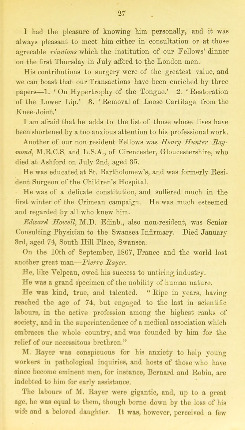 I had the pleasure of knowing him personally, and it was always pleasant to meet him either in consultation or at those asrreeable reunions which the institution of our Fellows' dinner on the first Thursday in July afford to the London men. His contributions to surgery were of the greatest value, and we can boast that our Transactions have been enriched by three papers—1. ' On Hypertrophy of the Tongue.' 2. ' Restoration of the Lower Lip.' 3. ' Eemoval of Loose Cartilage from the Knee-Joint.' I am afraid that he adds to the list of those whose lives have been shortened by a too anxious attention to his professional work. Another of our non-resident Fellows was Henry Hunter Ray- mond, M.R.C.S. and L.S.A., of Cirencester, Gloucestershire, who died at Ashford on July 2nd, aged 35. He was educated at St. Bartholomew's, and was formerly Resi- dent Surgeon of the Children's Hospital. He was of a delicate constitution, and suffered much in the first winter of the Crimean campaign. He was much esteemed and regarded by all who knew him. Edward Howell, M.D. Edinb., also non-resident, was Senior Consulting Physician to the Swansea Infirmary. Died January 3rd, aged 74, South Hill Place, Swansea. On the 10th of September, 1867, France and the world lost another great man—Pierre Payer. He, like Yelpeau, owed his success to untiring industry. He was a grand specimen of the nobility of human nature. He was kind, true, and talented.  Ripe in years, having reached the age of 74, but engaged to the last in scientific labours, in the active profession among the highest ranks of society, and in the superintendence of a medical association which embraces the whole country, and was founded by him for the relief of our necessitous brethren. M. Rayer was conspicuous for his anxiety to help young workers in pathological inquiries, and hosts of those who have since become eminent men, for instance, Bernard and Robin, arc indebted to him for early assistance. The labours of M. Rayer were gigantic, and, up to a great age, he was equal to them, though borne down by the loss of his wife and a beloved daughter. It was, however, perceived a few