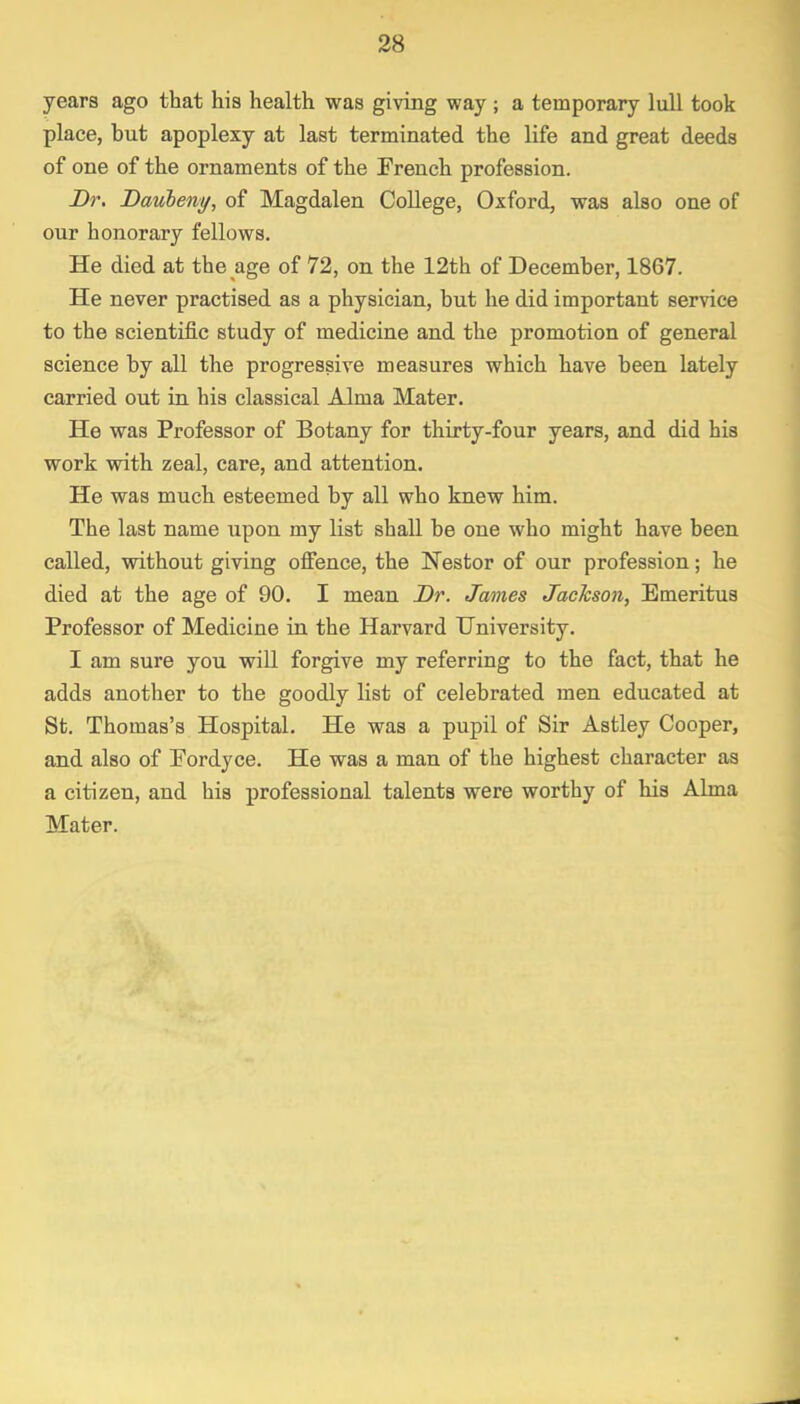 years ago that his health was giving way ; a temporary lull took place, but apoplexy at last terminated the life and great deeds of one of the ornaments of the French profession. Dr. Daubeny, of Magdalen College, Oxford, was also one of our honorary fellows. He died at the age of 72, on the 12th of December, 1867. He never practised as a physician, but he did important service to the scientific study of medicine and the promotion of general science by all the progressive measures which have been lately carried out in his classical Alma Mater. He was Professor of Botany for thirty-four years, and did his work with zeal, care, and attention. He was much esteemed by all who knew him. The last name upon my list shall be one who might have been called, without giving offence, the Nestor of our profession; he died at the age of 90. I mean Dr. James Jackson, Emeritus Professor of Medicine in the Harvard University. I am sure you will forgive my referring to the fact, that he adds another to the goodly list of celebrated men educated at St. Thomas's Hospital. He was a pupil of Sir Astley Cooper, and also of Pordyce. He was a man of the highest character as a citizen, and his professional talents were worthy of his Alma Mater.