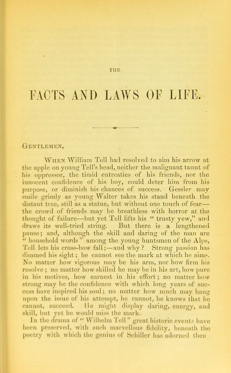 FACTS AND LAWS OF LIFE. Gentlemen, When William Tell had resolved to aim his arrow at the apple on young Tell's head, neither the malignant taunt of his oppi'essor, the timid entreaties of his friends, nor the innocent confidence of his boy, could deter him from his purpose, or diminish his chances of success. Gessler may smile grimly as young Walter takes his stand beneath the distant tree, still as a statue, but without one touch of fear— the crowd of friends may be breathless with horror at the thought of failure—but yet Tell lifts his  trusty yew, and draws its well-tried string. But there is a lengrthened pause; and, although the skill and daring of the man are  household words  among the young huntsmen of the Alps, T(-ll lets his cross-bow fall;—and why? Strong passion has flimmed his sight; he cannot seethe mai*k at which he aims. No matter how vigorous may be his arm, nor how firm his resolve ; no matter how skilled he may be in his art, how pure in his motives, how earnest in his effort; no matter how strong may be the confidence with which long years of suc- cess have inspired his soul; no matter how much may hang upon the issue of his attempt, he cannot, he knows that he cannot, succeed. lie mlglit display daring, energy, and skill, but yet he would miss the mark. In the drama of  VVilhehn Tell  great historic events have been prescTvofI, with such marvellous fidelity, iKMienth the poetry with which the genius of Schiller has adorned then ,