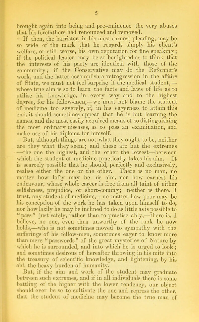 brought again into being and pre-eminence the very abuses that his forefathers had renounced and removed. If then, the barrister, in his most earnest pleading, may be so wide of the mark that he regards simply his client's welfare, or still worse, his own reputation for fine speaking ; if the political leader may be so benighted as to think that the interests of his party are identical with those of the community; if the Conservative may do the Reformer's Avork, and the latter accomplish a retrogression in the affairs of State, we must not feel surprise if the medical student,— whose true aim is so to learn the facts and laws of life as to utilise his knowledge, in every way and to the highest degree, for his fellow-men,—we must not blame the student of medicine too severely, if, in his eagerness to attain this end, it should sometimes appear that he is but learning the names, and the most easily acquired means of so distinguishing the most ordinary diseases, as to pass an examination, and make use of his diploma for himself. But, although tilings are not what they ought to be, neither are they what they seem; and these are but the extremes —the one the highest, and the other the lowest—between which the student of medicine practically takes his aim. It is scarcely possible that he should, perfectly and exclusively, realise either the one or the other. There is no man, no matter how lofty may be his aim, nor how earnest his endeavour, whose whole career is free from all taint of either selfishness, prejudice, or short-coming; neither is there, I trust, any student of medicine,—no matter how poor may be his conception of the work he has taken upon himself to do, nor how lazily he may be inclined to do as little as is possible to pass just safely, rather than to practise ably,—there is, I believe, no one, even thus unworthy of the rank he now holds,—who is not sometimes moved to sympathy Avith the sufferings of his fellow-men, sometimes eager to know more than mere passwords of the great mysteries of Nature by which he is surrounded, and into which he is urged to look ; and sometimes desirous of hereafter throwing in liis mite into the treasury of scientific knowledge, and lightening, by his aid, the heavy burden of humanity. But, if the aim and work of the student may graduate between such extremes, and if in all individuals there is some battling of the higher with the lower tendency, our object should ever be so to cultivate the one and repress tiic other, that the student of medicine may become the true man of