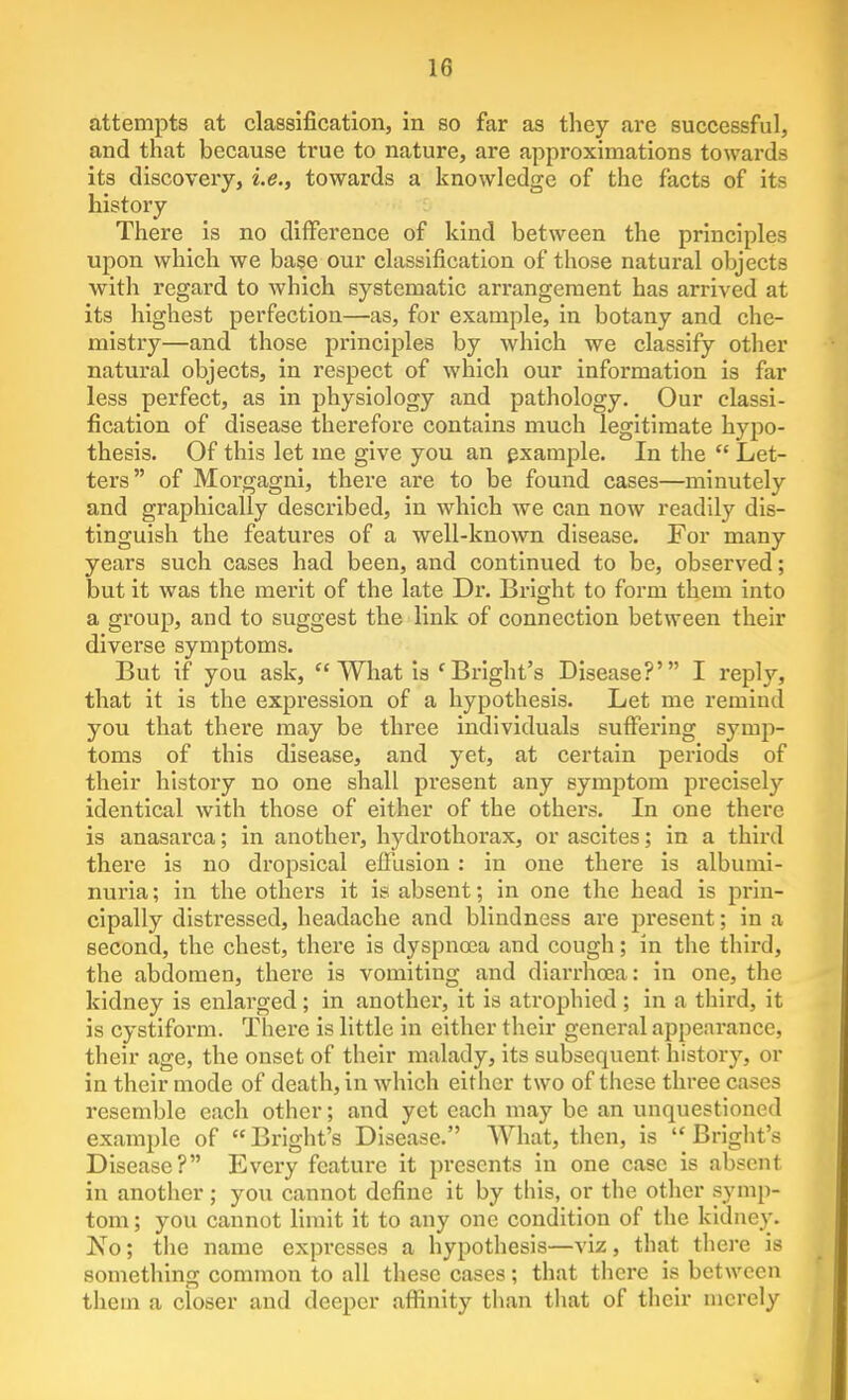 attempts at classification, in so far as they are successful, and that because true to nature, are approximations towards its discovery, i.e., towards a knowledge of the facts of its history There is no difference of kind between the principles upon which we base our classification of those natural objects with regard to which systematic arrangement has arrived at its highest perfection—as, for example, in botany and che- mistry—and those principles by which we classify other natural objects, in respect of which our information is far less perfect, as in physiology and pathology. Our classi- fication of disease therefore contains much legitimate hypo- thesis. Of this let me give you an pxample. In the  Let- ters of Morgagni, there are to be found cases—minutely and graphically described, in which we can now readily dis- tinguish the features of a well-known disease. For many years such cases had been, and continued to be, observed; but it was the merit of the late Dr. Bright to form them into a group, and to suggest the link of connection between their diverse symptoms. But if you ask, What is 'Bright's Disease?' I reply, that it is the expression of a hypothesis. Let me remind you that there may be three individuals suffering symp- toms of this disease, and yet, at certain periods of their history no one shall present any symptom precisely identical with those of either of the others. In one there is anasarca; in another, hydrothorax, or ascites; in a third there is no dropsical effusion : in one there is albumi- nuria ; in the others it is absent; in one the head is prin- cipally distressed, headache and blindness are present; in a second, the chest, there is dyspnoea and cough; in the third, the abdomen, there is vomiting and diarrhoea: in one, the kidney is enlarged ; in another, it is atrophied ; in a third, It is cystlform. There is little in either their general appearance, their age, the onset of their malady, its subsequent history, or in their mode of death, in which either two of these three cases resemble each other; and yet each may be an unquestioned example of  Bright's Disease. What, then, is  Bright's Disease? Every feature it presents in one case is absent in another; you cannot define it by this, or the other symp- tom ; you cannot limit it to any one condition of the kidney. No; the name expresses a hypothesis—viz, that there is something common to all these cases; that there is between tliein a closer and deeper affinity than that of their merely