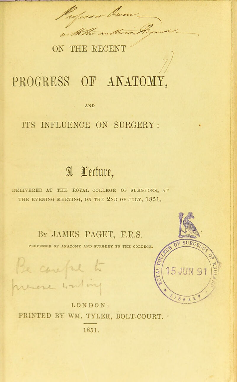 ON THE RECENT PROGRESS OF ANATOMY, AND ITS INFLUENCE ON SURGERY: 1 tti\m, DELIVERED AT THE HOYAL COLLEGE OF SURGEONS, AT THE EVENING MEETING, ON THE 2ND OF JULY, 1851. By JA3IES PAGET, F.R.S. PROFEISOB OF AXATOMT AKD SUBGEKT TO THE COLLEGE. LONDON: PRINTED BY WM. TYLER, BOLT-COURT. 1851.
