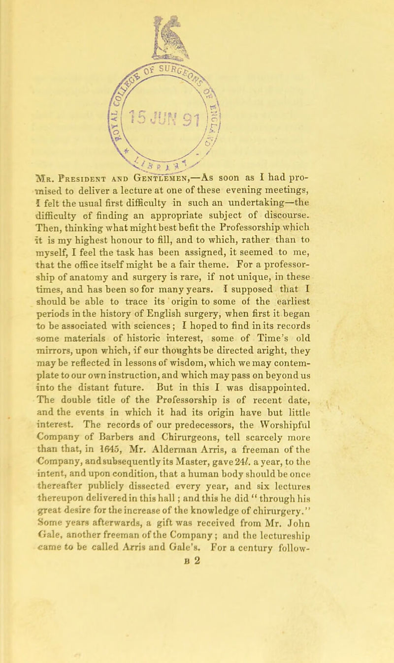 Mr. President and Gentlemen,—As soon as I had pro- ■mised to deliver a lecture at one of these evening meetings, I felt the usual first difficulty in such an undertaking—the difficulty of finding an appropriate subject of discourse. Then, thinking what might best befit the Professorship which it is my highest honour to fill, and to which, rather than to myself, I feel the task has been assigned, it seemed to me, that the office itself might be a fair theme. For a professor- ship of anatomy and surgery is rare, if not unique, in these times, and has been so for many years. I supposed that I should be able to trace its origin to some of the earliest periods in the history of English surgery, when first it began to be associated with sciences; I hoped to find in its records ■some materials of historic interest, some of Time's old mirrors, upon which, if our thoughts be directed aright, they maybe reflected in lessons of wisdom, which we may contem- plate to our own instruction, and which may pass on beyond us into the distant future. But in this I was disappointed. The double title of the Professorship is of recent date, and the events in which it had its origin have but little interest. The records of our predecessors, the Worshipful Company of Barbers and Chirurgeons, tell scarcely more than that, in 1645, Mr. Alderman Arris, a freeman of the •Company, and subsequently its Master, gave 241. a year, to the intent, and upon condition, that a human body should be once thereafter publicly dissected every year, and six lectures thereupon delivered in this hall; and this he did  through his great desire for the increase of the knowledge of chirurgery. Some years afterwards, a gift was received from Mr. John Oale, another freeman of the Company; and the lectureship came to be called Arris and Gale's. For a century follow-