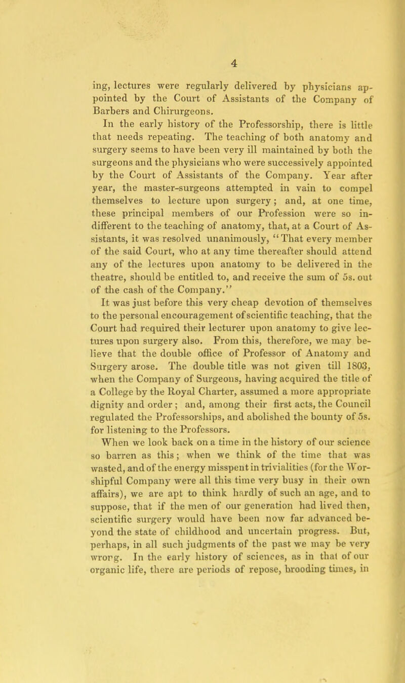 ing, lectures were regularly delivered by physicians ap- pointed by the Court of Assistants of the Company of Barbers and Chirurgeons. In the early history of the Professorship, there is little that needs repeating. The teaching of both anatomy and surgery seems to have been very ill maintained by both the surgeons and the physicians who were successively appointed by the Court of Assistants of the Company. Year after year, the master-surgeons attempted in vain to compel themselves to lecture upon sm-gery; and, at one time, these principal members of our Pi'ofession were so in- different to the teaching of anatomy, that, at a Court of As- sistants, it was resolved unanimously,  That every member of the said Court, who at any time thereafter should attend any of the lectures upon anatomy to be delivered in the theatre, should be entitled to, and receive the sum of 5s. out of the cash of the Company. It was just before this very cheap devotion of themselves to the personal encouragement of scientific teaching, that the Court had required their lecturer upon anatomy to give lec- tures upon surgery also. From this, therefore, we may be- lieve that the double office of Professor of Anatomy and Surgery arose. The double title was not given till 1803, when the Company of Surgeons, having acquired the title of a College by the Royal Charter, assumed a more appropriate dignity and order ; and, among their first acts, the Council regulated the Professoi'ships, and abolished the bounty of 5s. for listening to the Professors. When we look back on a time in the history of our science so barren as this; when we think of the time that was wasted, and of the energy misspent in trivialities (for the AVor- shipful Company were all this time very busy in their own affairs), we are apt to think hardly of such an age, and to suppose, that if the men of our generation had lived then, scientific surgery would have been now far advanced be- yond the state of childhood and uncertain progress. But, perhaps, in all such judgments of the past we may be very wrorg. In the early history of sciences, as in that of our organic life, there are periods of repose, brooding times, in