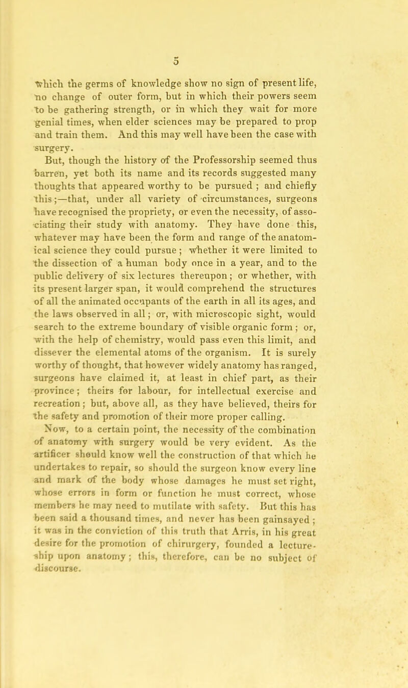 trhicli the germs of knowledge show no sign of present life, no change of outer form, but in which their powers seem to be gathering strength, or in which they wait for more genial times, when elder sciences may be prepared to prop and train them. And this may well have been the case with surgery. But, though the history of the Professorship seemed thus barren, yet both its name and its records suggested many thoughts that appeared worthy to be pursued ; and chiefly this;—that, under all variety of circumstances, surgeons have recognised the propriety, or even the necessity, of asso- ■ciating their study with anatomy. They have done this, whatever may have been the form and range of the anatom- ical science they could pursue ; w'hether it were limited to the dissection -of a human body once in a year, and to the public delivery of six lectures thereupon ; or whether, with its present larger span, it would comprehend the structures of all the animated occupants of the earth in all its ages, and the laws observed in all; or, with microscopic sight, would search to the extreme boundary of visible organic form ; or, with the help of chemistry, would pass even this limit, and dissever the elemental atoms of the organism. It is surely worthy of thought, that however widely anatomy has ranged, surgeons have claimed it, at least in chief part, as their province; theirs for labour, for intellectual exercise and recreation; but, above all, as they have believed, theirs for the safety and promotion of their more proper calling. Now, to a certain point, the necessity of the combination of anatomy with surgery would be very evident. As the artificer should know well the construction of that which he undertakes to repair, so should the surgeon know every line and mark of the body whose damages he must set right, whose errors in form or function he must correct, whose members he may need to mutilate with safety. But this has been said a thousand times, and never has been gainsayed ; it was in the conviction of this truth that Arris, in his great desire for the promotion of chirurgery, founded a lecture- ship upon anatomy; this, therefore, can be no subject of discourse.