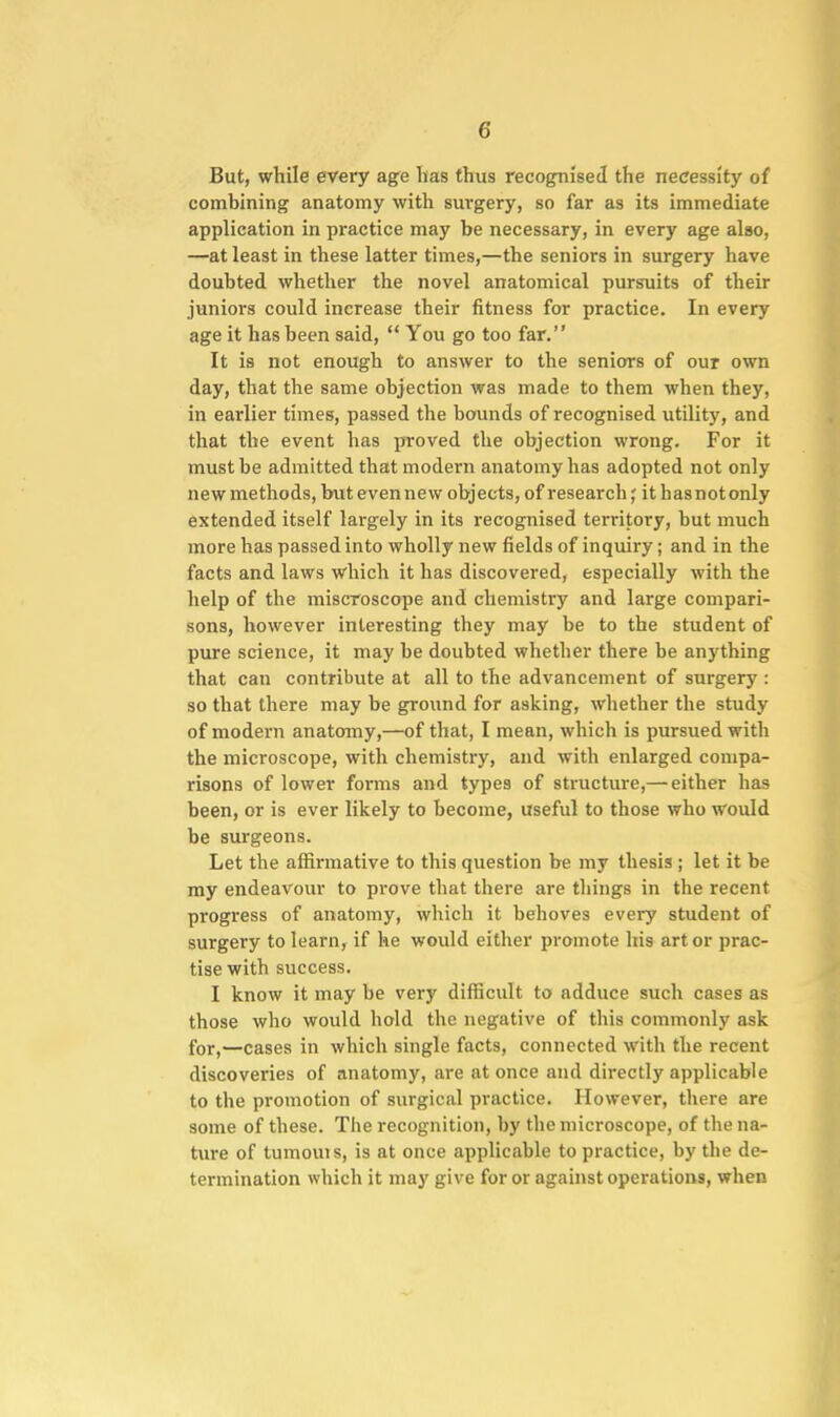 But, while every age lias thus recognised the necessity of combining anatomy with surgery, so far as its immediate application in practice may be necessary, in every age also, —at least in these latter times,—the seniors in surgery have doubted whether the novel anatomical pursuits of their juniors could increase their fitness for practice. In every age it has been said,  You go too far. It is not enough to answer to the seniors of our own day, that the same objection was made to them when they, in earlier times, passed the bounds of recognised utility, and that the event has jiroved the objection wrong. For it must be admitted that modern anatomy has adopted not only new methods, but evennew objects, of research j it hasnotonly extended itself largely in its recognised territory, but much more has passed into wholly new fields of inquiry; and in the facts and laws which it has discovered, especially with the help of the miscroscope and chemistry and large compari- sons, however interesting they may be to the student of pure science, it may be doubted whether there be anything that can contribute at all to the advancement of surgery : so that there may be ground for asking, whether the study of modern anatomy,—of that, I mean, which is pursued with the microscope, with chemistry, and with enlarged compa- risons of lower forms and types of structure,— either has been, or is ever likely to become, useful to those who would be surgeons. Let the affirmative to this question be my thesis ; let it be my endeavour to prove that there are things in the recent progress of anatomy, which it behoves every student of surgery to learn, if he would either promote his art or prac- tise with success. I know it may be very difficult to adduce such cases as those who would hold the negative of this commonly ask for,—cases in which single facts, connected with the recent discoveries of anatomy, are at once and directly applicable to the promotion of surgical practice. However, there are some of these. The recognition, by the microscope, of the na- ture of tumouts, is at once applicable to practice, by the de- termination which it may give for or against operations, when