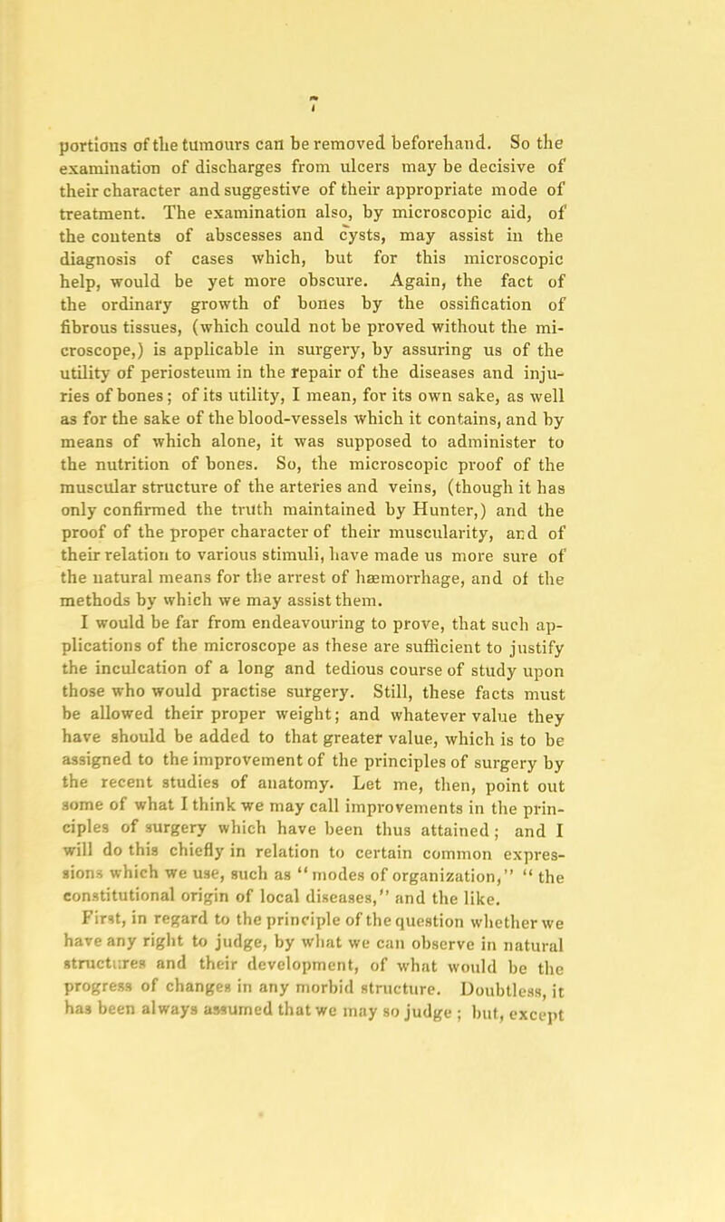 portions of tlie tumours can be removed beforehand. So the examination of discharges from ulcers may be decisive of their character and suggestive of their appropriate mode of treatment. The examination also, by microscopic aid, of the contents of abscesses and cysts, may assist in the diagnosis of cases which, but for this microscopic help, would be yet more obscure. Again, the fact of the ordinary growth of bones by the ossification of fibrous tissues, (which could not be proved without the mi- croscope,) is applicable in surgery, by assuring us of the utility of periosteum in the repair of the diseases and inju- ries of bones; of its utility, I mean, for its own sake, as well as for the sake of the blood-vessels which it contains, and by means of which alone, it was supposed to administer to the nutrition of bones. So, the microscopic proof of the muscular structure of the arteries and veins, (though it has only confirmed the ti-uth maintained by Hunter,) and the proof of the proper character of their muscularity, and of their relation to various stimuli, have made us more sure of the uatural means for the arrest of hgemorrhage, and of the methods by vvhich we may assist them. I would be far from endeavouring to prove, that such ap- plications of the microscope as these are sufficient to justify the inculcation of a long and tedious course of study upon those who would practise surgery. Still, these facts must be allowed their proper weight; and whatever value they have should be added to that greater value, which is to be assigned to the improvement of the principles of surgery by the recent studies of anatomy. Let me, then, point out some of what I think we may call improvements in the prin- ciples of surgery which have been thus attained; and I will do this chiefly in relation to certain common expres- sions which we use, such as  modes of organization,  the constitutional origin of local diseases, and the like. Firit, in regard to the principle of the question whether we have any riglit to judge, by what we can observe in natural structures and their development, of what would be the progress of changes in any morbid structure. Doubtless, it has been always assumed that we may so judge ; but, except
