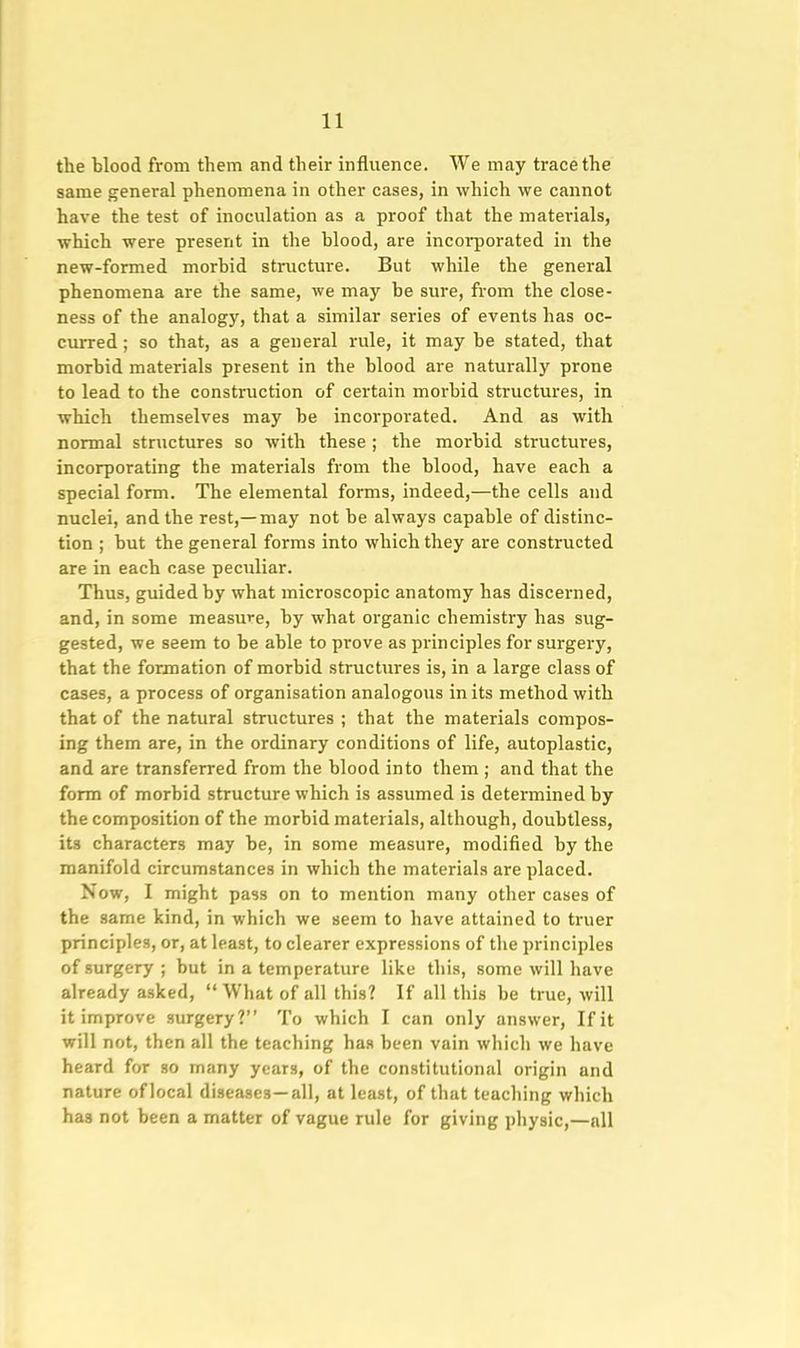 the blood from them and their influence. We may trace the same general phenomena in other cases, in which we cannot have the test of inoculation as a proof that the materials, which were present in the blood, are incorporated in the new-formed morbid structure. But while the general phenomena are the same, we may be sure, from the close- ness of the analogy, that a similar series of events has oc- curred ; so that, as a general rule, it may be stated, that morbid materials present in the blood are naturally prone to lead to the construction of certain morbid structures, in which themselves may be incorporated. And as with normal structures so with these ; the morbid structures, incorporating the materials from the blood, have each a special form. The elemental forms, indeed,—the cells and nuclei, and the rest,—may not be always capable of distinc- tion ; but the general forms into which they are constructed are in each case peculiar. Thus, guided by what microscopic anatomy has discerned, and, in some measure, by what organic chemistry has sug- gested, we seem to be able to prove as principles for surgery, that the formation of morbid structures is, in a large class of cases, a process of organisation analogous in its method with that of the natural structures ; that the materials compos- ing them are, in the ordinary conditions of life, autoplastic, and are transferred from the blood into them ; and that the form of morbid structure which is assumed is determined by the composition of the morbid materials, although, doubtless, its characters may be, in some measure, modified by the manifold circumstances in which the materials are placed. Now, I might pass on to mention many other cases of the same kind, in which we seem to have attained to truer principles, or, at least, to clearer expressions of the principles of surgery; but in a temperature like this, some will have already asked, What of all this? If all this be true, will it improve surgery? To which I can only answer, If it will not, then all the teaching has been vain which we have heard for so many years, of the constitutional origin and nature oflocal diseases—all, at least, of that teaching which has not been a matter of vague rule for giving physic,—all