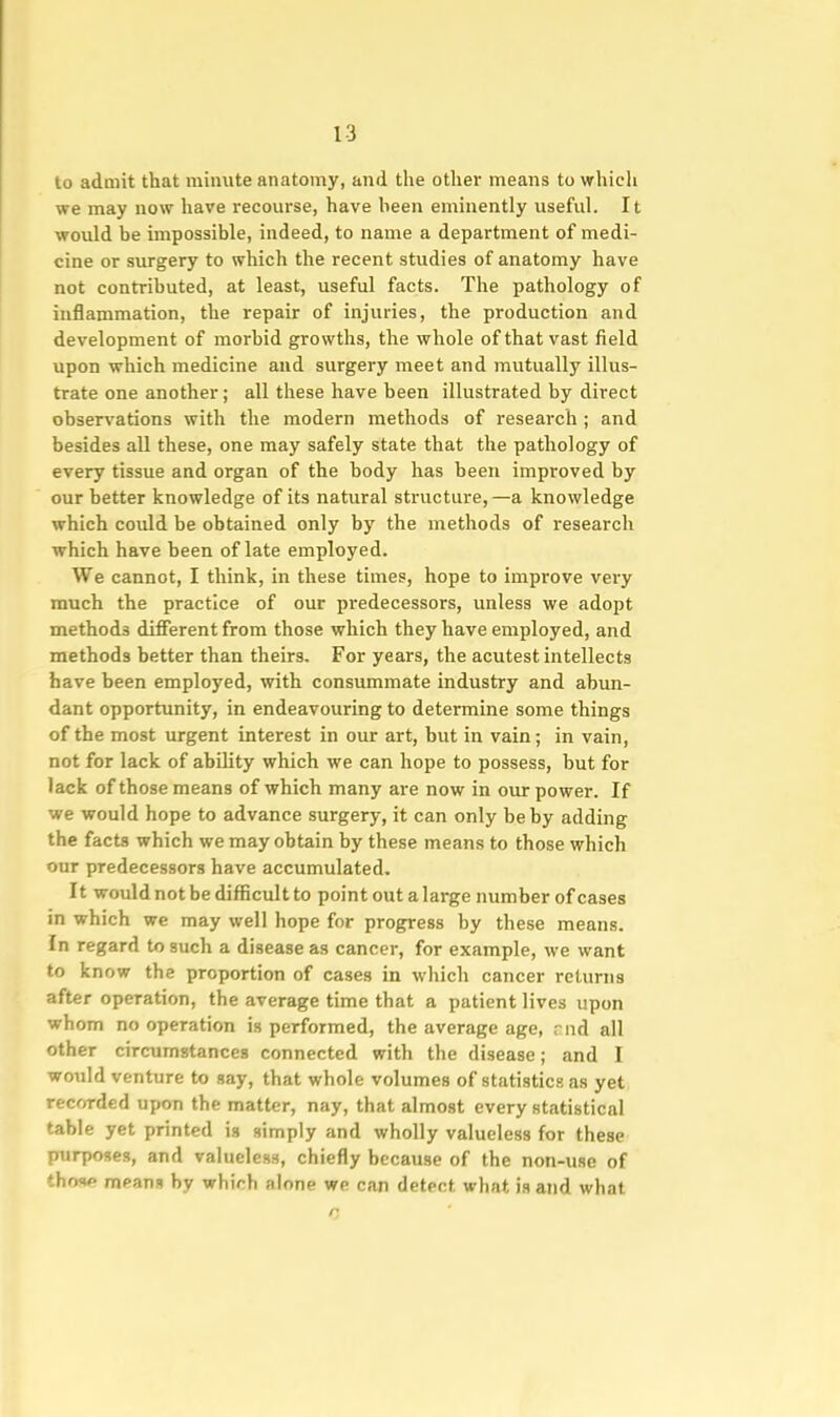to admit that minute anatomy, and the other means to which we may now have recourse, have been eminently useful. It would be impossible, indeed, to name a department of medi- cine or surgery to which the recent studies of anatomy have not contributed, at least, useful facts. The pathology of inflammation, the repair of injuries, the production and development of morbid growths, the whole of that vast field upon which medicine and surgery meet and mutually illus- trate one another; all these have been illustrated by direct observations with the modern methods of research ; and besides all these, one may safely state that the pathology of every tissue and organ of the body has been improved by our better knowledge of its natural structure, —a knowledge which could be obtained only by the methods of research which have been of late employed. We cannot, I think, in these times, hope to improve very much the practice of our predecessors, unless we adopt methods different from those which they have employed, and methods better than theirs. For years, the acutest intellects have been employed, with consummate industry and abun- dant opportunity, in endeavouring to determine some things of the most urgent interest in our art, but in vain; in vain, not for lack of abihty which we can hope to possess, but for lack of those means of which many are now in our power. If we would hope to advance surgery, it can only be by adding the facts which we may obtain by these means to those which our predecessors have accumulated. It would not be difficult to point out a large number of cases in which we may well hope for progress by these means. In regard to such a disease as cancer, for example, we want to know the proportion of cases in which cancer returns after operation, the average time that a patient lives upon whom no operation is performed, the average age, end all other circumstances connected with the disease; and I would venture to say, that whole volumes of statistics as yet recwded upon the matter, nay, that almost every statistical table yet printed is simply and wholly valueless for these purposes, and valueless, chiefly because of the non-use of thos*? means by which alone we can detect what is and what
