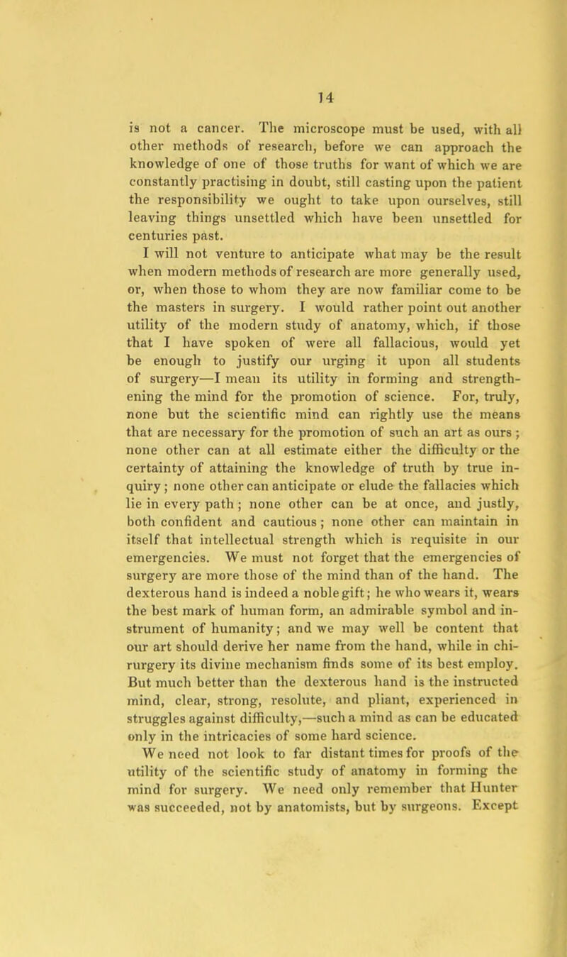 is not a cancer. The microscope must be used, with all other methods of research, before we can approach the knowledge of one of those truths for want of which we are constantly practising in doubt, still casting upon the patient the responsibility we ought to take upon ourselves, still leaving things unsettled which have been unsettled for centuries past. I will not venture to anticipate what may be the result when modern methods of research are more generally used, or, when those to whom they are now familiar come to be the masters in surgery. I would rather point out another utility of the modern study of anatomy, which, if those that I have spoken of were all fallacious, would yet be enough to justify our urging it upon all students of surgery—I mean its utility in forming and strength- ening the mind for the promotion of science. For, truly, none but the scientific mind can rightly use the means that are necessary for the promotion of such an art as ours ; none other can at all estimate either the difficulty or the certainty of attaining the knowledge of truth by true in- quiry; none other can anticipate or elude the fallacies which lie in every path ; none other can be at once, and justly, both confident and cautious ; none other can maintain in itself that intellectual strength which is requisite in our emergencies. We must not forget that the emergencies of surgery are more those of the mind than of the hand. The dexterous hand is indeed a noble gift; he who wears it, wears the best mark of human form, an admirable symbol and in- strument of humanity; and we may well be content that our art should derive her name from the hand, while in chi- rurgery its divine mechanism finds some of its best employ. But much better than the dexterous hand is the instructed mind, clear, strong, resolute, and pliant, experienced in struggles against difficulty,—such a mind as can be educated only in the intricacies of some hard science. We need not look to far distant times for proofs of the utility of the scientific study of anatomy in forming the mind for surgery. We need only remember that Hunter was succeeded, not by anatomists, but by surgeons. Except