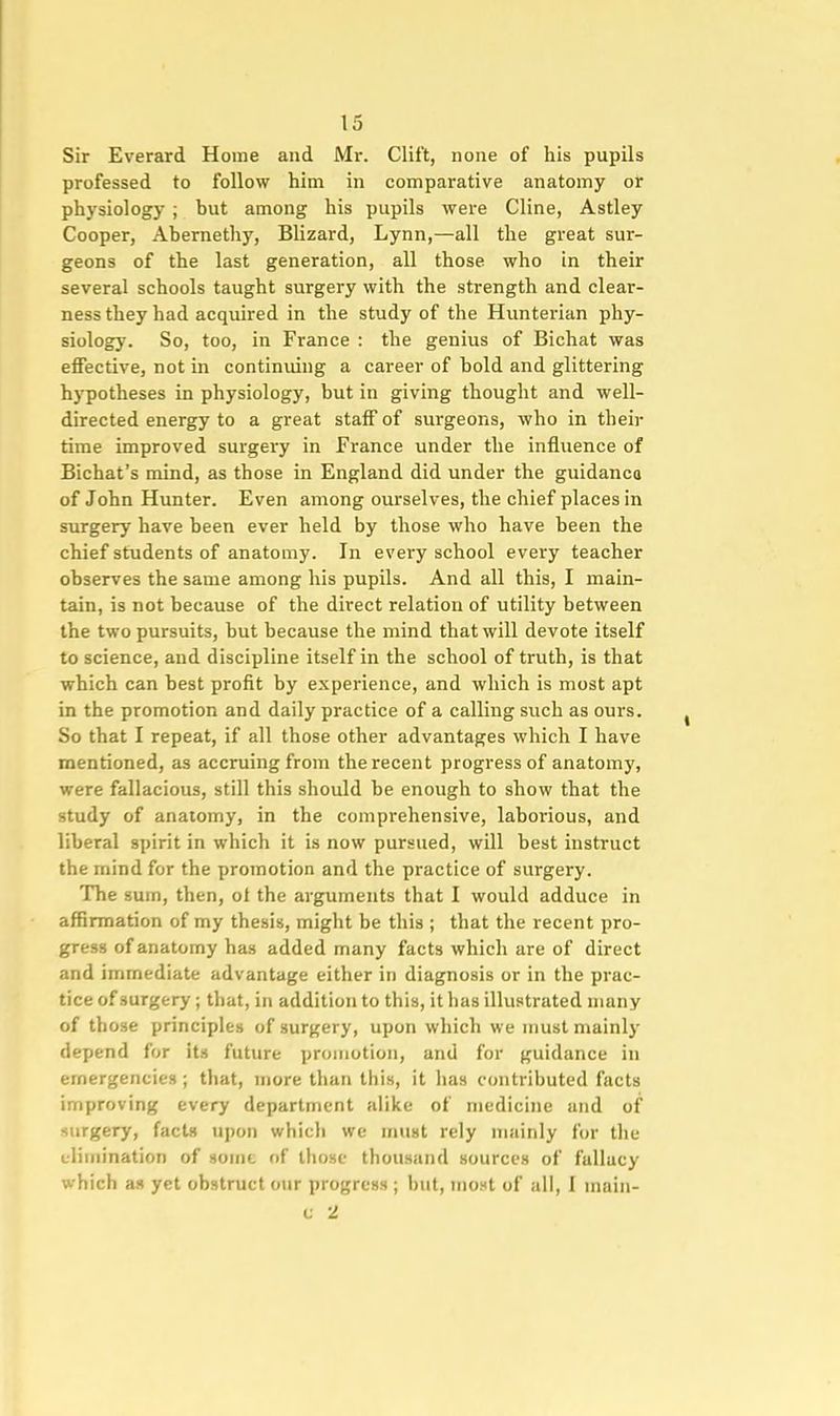 Sir Everard Home and Mr. Clift, none of his pupils professed to follow him in comparative anatomy or physiology ; but among his pupils were Cline, Astley Cooper, Abernethy, Blizard, Lynn,—all the great sur- geons of the last generation, all those who in their several schools taught surgery with the strength and clear- ness they had acquired in the study of the Hunterian phy- siology. So, too, in France : the genius of Bichat was effective, not in continuing a career of bold and glittering hypotheses in physiology, but in giving thought and well- directed energy to a great staff of surgeons, who in their time improved surgery in France under the influence of Bichat's mind, as those in England did under the guidanco of John Hunter. Even among ourselves, the chief places in surgery have been ever held by those who have been the chief students of anatomy. In every school every teacher observes the same among his pupils. And all this, I main- tain, is not because of the direct relation of utility between the two pursuits, but because the mind that will devote itself to science, and discipline itself in the school of truth, is that which can best profit by experience, and which is most apt in the promotion and daily practice of a calling such as ours. So that I repeat, if all those other advantages which I have mentioned, as accruing from the recent progress of anatomy, were fallacious, still this should be enough to show that the study of anatomy, in the comprehensive, laborious, and liberal spirit in which it is now pursued, will best instruct the mind for the promotion and the practice of surgery. The sum, then, ol the arguments that I would adduce in affirmation of my thesis, might be this ; that the recent pro- gress of anatomy has added many facts which are of direct and immediate advantage either in diagnosis or in the prac- tice of surgery; that, in addition to this, it lias illustrated many of those principles of surgery, upon which we must mainly depend for its future promotion, and for guidance in emergencies ; that, more than this, it has contributed facts improving every department alike of medicine and of surgery, facts upon which we must rely mainly for tlie elimination of soint of those thousand sources of fallacy which as yet obstruct our progress ; hut, most of all, I niain- c 2