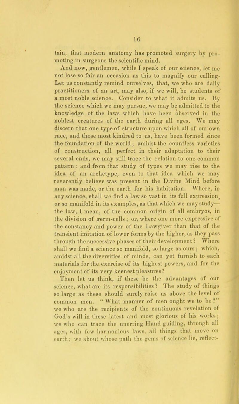 tain, that modern anatomy has promoted surgery by pro- moting in surgeons the scientific mind. And now, gentlemen, while I speak of our science, let me not lose so fair an occasion as this to magnify our calling- Let us constantly remind ourselves, that, we who are daily practitioners of an art, may also, if we will, be students of a most noble science. Consider to what it admits us. By the science which we may pursue, we may be admitted to the knowledge of the laws which have been observed in the noblest creatures of the earth during all figes. We may discern that one type of structure upon which all of our own race, and those most kindred to us, have been formed since the foundation of the world ; amidst the countless varieties of construction, all perfect in their adaptation to their several ends, we may still trace the relation to one common pattern : and from that study of types we may rise to the idea of an archetype, even to that idea which we maj' reverently believe was present in the Divine Mind before man was made, or the earth for his habitation. Where, in any science, shall we find a law so vast in its full expression^ or so manifold in its examples, as that which we may study— the law, I mean, of the common origin of all embryos, in the division of germ-cells ; or, where one more expressive of the constancy and power of the Lawgiver than that of the transient imitation of lower forms by the higher, as they pass through the successive phases of their development ? Where shall we find a science so manifold, so large as oiirs ; which, amidst all the diversities of minds, can yet furnish to each materials for the exercise of its highest powers, and for the enjoyment of its very keenest pleasures? Then let us think, if these be the advantages of our science, what are its responsibilities ? The study of things so large as these should surely raise us above the level of common men. What manner of men ought we to be? we who are the recipients of the continuous revelation of God's will in these latest and most glorious of his works; we who can trace tlie unerring Hand guiding, through all ages, with few harmonious laws, all things that move on earth; we about whose path the gem:* of science lie, reflect- II
