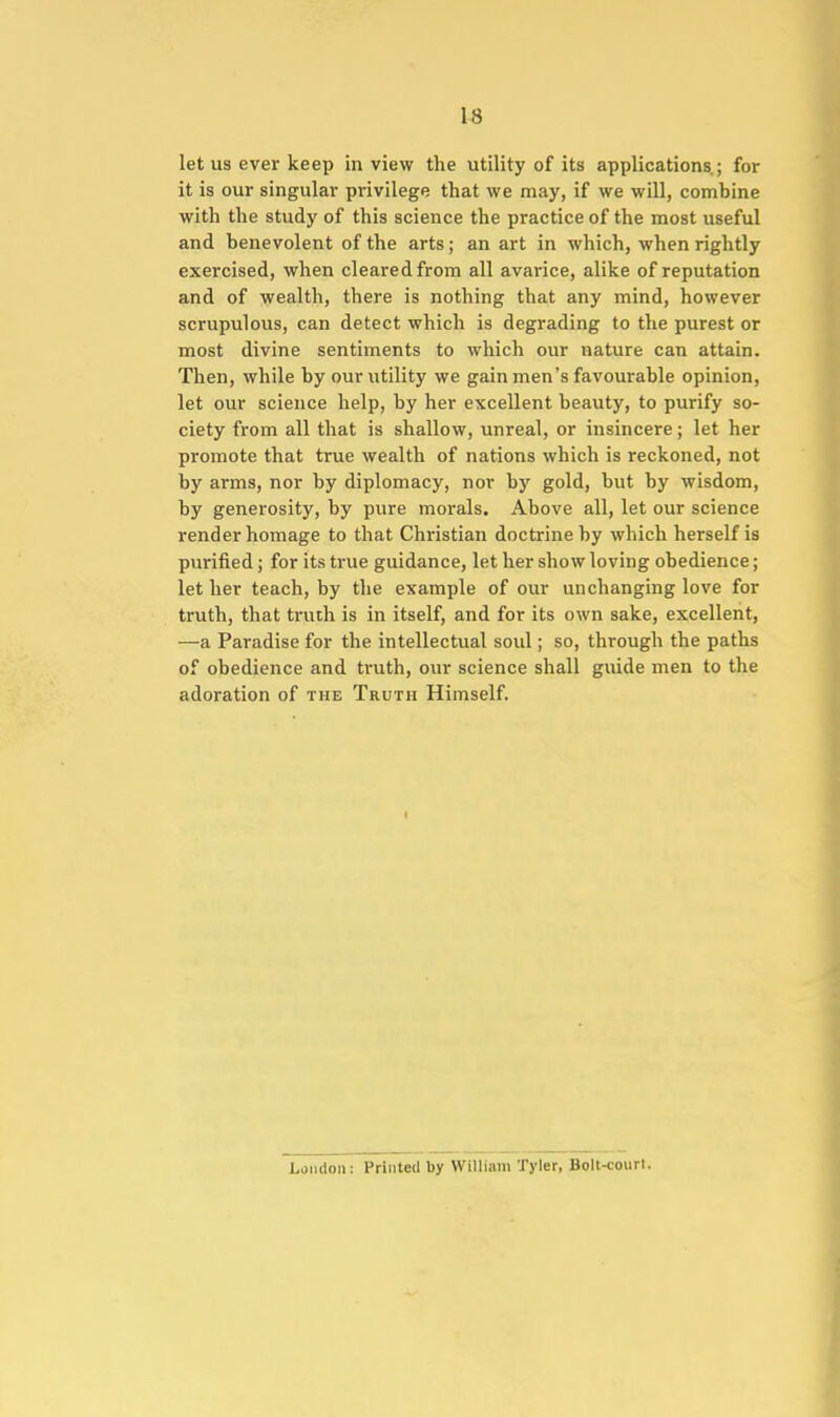 let us ever keep in view the utility of its applications.; for it is our singular privilege that we may, if we will, combine with the study of this science the practice of the most useful and benevolent of the arts; an art in which, when rightly exercised, when cleared from all avarice, alike of reputation and of wealth, there is nothing that any mind, however scrupulous, can detect which is degrading to the purest or most divine sentiments to which our nature can attain. Then, while by our utility we gain men's favourable opinion, let our science help, by her excellent beauty, to purify so- ciety from all that is shallow, unreal, or insincere; let her promote that true wealth of nations which is reckoned, not by arms, nor by diplomacy, nor by gold, but by wisdom, by generosity, by pure morals. Above all, let our science render homage to that Christian doctrine by which herself is purified; for its true guidance, let her show loving obedience; let her teach, by the example of our unchanging love for truth, that truth is in itself, and for its own sake, excellent, —a Paradise for the intellectual soul; so, through the paths of obedience and truth, our science shall guide men to the adoration of the Truth Himself. London: Printed by William Tyler, Bolt-court.
