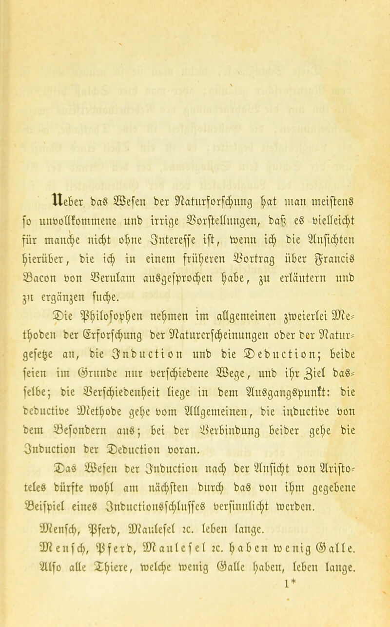 Ueber. ba§ SBefen ber $Raturforfc^ung '^at man metftenS lo unöoüfommeiie unb irrige SSorfteüungen, ba^ e§ ötefleic^t für mauci)e nic^t oBne 3ntereffe i[t, toenn ic^ bie 5lnfic^ten ^ierüBer, bie ic^ in einem früheren iöortrag üBer ^ranci§ Sacon öon 33erulam au§ge[^roc^en i^aBe, erläutern unb 311 ergänzen fuc^e. 2)ie ^^ilofo^'^en nehmen im aügenteinen jtoeierlei Mz- t^oben ber (Srforfc^ung ber 9^aturer[c^einungen ober ber 9?atur' gefe^e an, bie 3^nbuction unb bie ©ebuction; Beibe feien im ©rnnbe nur toerfc^iebene SBege, unb i^r baS- felBe; bie ^Serfc^ieben^eit liege in bem 9Iu8gang8pun!t: bie bebuctibe 3)fet^obe ge()e Dom 5Iügemeinen, bie inbuctibe bon bem 53efonbern an§; Bei ber ^krBinbung Beiber ge^e bie 3nbuction ber 2)ebuction Uoran. 2)as 2ßefen ber 3nbuction nac^ ber Slnfic^t bon Strifto- teleö bürfte Xoo^i am näc^ften burc^ baS bon i^m gegeBene Seifpiet eineg 3nbuction§fd;Iuffe8 üerfinnlic^t toerbcn. äTienfd), ^ferb, 3Jfau(efel k. (eBen lange. 9J2enfcf), ^ferb, 9J?aulefe[ 2c. l;aBcn iucnig ©atle. ?llfo atte J^iere, toelcf)c toenig ÖJaüe f;aBen, leBcn tauge. 1*