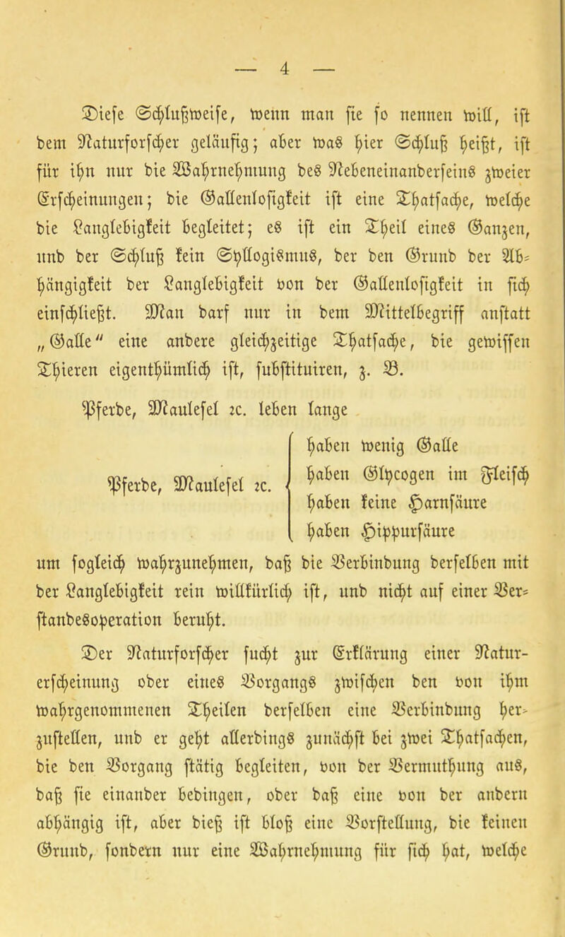 2)ie[e ©c^tu^tüeife, toeim man fie fo nennen toitt, ift bem 9latur[or[c^er gelänfig; aBer h)a« ^ter ®c^Iu§ ^ei§t, ift füt i^n nur bie Sa^rne'^mung be§ 9^eSeneinanber[ein8 jtoeier (Srfc^einmißen; bie Oaüenlofigfeit ift eine Sl^tfac^e, tüelc^e bie !?angle6igfeit Begleitet; eS ift ein 2^^eil eines ©anjen, itnb ber ©c^tu^ !ein ®t)!Iogi^mn8, ber ben ®vunb ber l^ängigfeit ber ^anglebigfeit bon ber ©aüenlofigfeit in fic^ einfc^lie^t. äRan barf nnr in bem 3)?itteI6egriff anftatt „@alte eine anbere gleic()jeitige S^atfad^e, bie getoiffen 2;^ieren eigentümlich ift, fuBftituiren, j. 33. ^|3ferbe, 2}?aulefel 2C. leBen lange l^aBen lüenig ©alle !Pf«ke, 3»aulefe( ,c. { ®''8=n im glei» ^Ben feine f)arnfäure ^Ben ^i^^urfäure um fogtei(^ iüa'^rjune^men, ba^ bie 35erBinbung berfelBen mit ber SangteBigfeit rein toiüfürlic^ ift, unb nid^t auf einer ^er= ftanbe8o|3eration Berul^t. jDer 9^aturforf^er fud;t jur @rf(ärung einer 9?atur- erfc^einung ober eines Vorgangs 3VDifd>en ben bon i'^m Wahrgenommenen X^)^\Un berfelBen eine 93erBinbung ^er> juftetten, unb er ge^t aßerbingS junäd^ft Bei jtüei jt^^tfac^en, bie ben 93organg ftätig Begleiten, öon ber S5ermnt^ung an«, ba§ fie einanber Bebingen, ober ba^ eine t»on ber anberu aBl^ängig ift, aBer bie§ ift BIo§ eine 35orftetlung, bie feinen ®runb, fonbern nur eine 2öal;rnelhmung für fic^ h^t, toetd^e