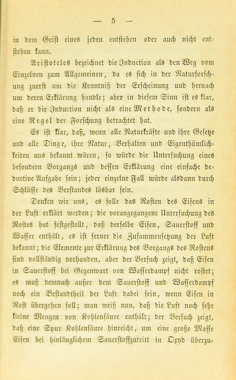 in bem ©eift eineö jebeu entfielen ober auc^ ntc^t eut^ fte^eii fauii. 2lrtflotele§ Segeic^uet bieS^nbitction aU benSBeg üom (Siujelnen jum Slügemetnen, ba e« fic^ in ber 9?aturfor[c^- ung juerft um bie ^enntni§ ber @r[d;einung unb '^ernac^ um bereu (Srflärung ^nble; aber in biefem ®inu ift eg flar, ba§ er bie Oubnction nic^t aU eine 9J? e t ^ o b e, [onbern atS eine 9tegel ber ^orfc^ung Betrachtet '^at. (S« ift llar, ba§, toeun aüe 9laturfräfte unb i'^re ®e[e§e unb alle Singe, i^re Statur, ^er^Iteu unb (Sigeut^ümtic^s feiten ung Befaunt toären, fo tüürbe bie Unterfui^uug eineS Befonbern ißorgang^ unb beffen ©rftärung eine einfache be* buctibe SlufgaBe fein; jeber einzelne ^all toürbe al^bann bur(^ ©c^tüffe be8 SSerftanbeS lösBar fein. 2)enfen toir un§, e8 folle baß Stoften be§ Sifeuö in ber ?uft erflärt luerben; bie boraugegangene Unterfuc^ung beS 9tofte§ ^at feftgeftettt, baj3 berfelBe @ifen, ©auerftoff unb SBaffer enthält, c8 ift ferner bie ^itf^^T^^^^^f^^iiJ^S ^ft Befaunt; bie (SIemeute jur (Srflärung beS ißorgangS be8 9toften8 finb boüftänbig bor^nben, aBer ber ißerfuc^ geigt, ba§ (Sifen in ©auerftoff Bei ©egentoart bon SBafferbam^f ui^t roftet; e« mu§ bemnacf) au§er bem ©auerftoff unb 2öafferbam^)f no^ ein 53eftanbt§eil ber ^nft babei [ein, toenn (Sifeu in 5Roft übergeben foü; man Voeifi nun, baß bie ?nft noc^ fel^r f(eine Syieugen bon Ä'o^Ieufäure eutf;ätt; ber ^er[ud; jeigt, baß eine ®^ur ^o^Ienfänre ^inreid;t, um eine große 20?affe Sifen bei ^inlängüd;em ©auerftoffjutritt in 0^-i^b üBerju*