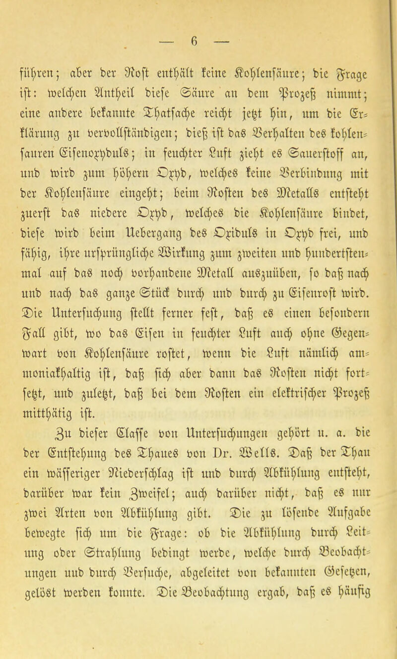 füf;ren; aBer ber 9?oft enf^ätt feine ^o'^Ienfäure; bie grage ifl: \üeld;en 2^nt^ei^ bie[e ®äure an bem ^roje^ nimmt; eine anbere kfannte X^at\aä)t reicht je^t ^in, um bie (Sr* flärung jn berboßftänbigen; bie^ ift ba§ ^er^atten beS foI;(en^ [auren @i[eno^-t)bul8; in fen^ter ^uft jier;t ©auerftoff an, unb tüirb jnm '^ör;evn 0^t)b, tuelc^eS feine ^^ei-6inbnng mit ber ^o^Ieu[äure eingebt; Beim 9loften be§ SJietattS entfte'^t juerft bag niebere D^-t)b, toetc^eg bie ^oI;Ien[äure binbet, bie[e toirb Beim UeBergang be§ £)^-ibutg in 0^-t)b frei, unb fä^ig, tl;re urf^rüngUc^e SBirfung jum jtoeiten unb ^nbertfteu^ mal auf baS noc^ öor'^anbene ä/ietatt au^^uüBen, [o ba^ na^ unb nac^ ba§ ganje ©tüd bnri^ unb burc^ ju @i[enroft toirb. jDie Unterfuc^ung ftettt ferner feft, ba§ eS einen Befoubern f^ott giBt, töo bag (Sifen in feucJ^ter ^n\t auc^ o^ne ®egen^ toart bon ^o^Ienfäure roftet, toenn bie Suft nämlic^ om^ moniaffaltig ift, ba§ aBer bann ba§ Stoften nic^t fort^ fe^t, unb jute^t, ba§ Bei bem ^^toften ein eleftrif^er ^roje^ mitt^ätig ift. 3u biefer Slaffe bon Unterfuc^nngeu ge'^ört n. a. bie ber (Sntfte^ung be« Z^)ant^ mx Dr. SöellS. 2)a^ ber 2:^au ein toäfferiger 9^ieberfc^Iag ift unb burd; SIBfü^Iung entftef;t, barüBer toar fein 3to£^fei*, ciu(^ barüBer nic^t, ba^ eS nur jtoei Slrten bon 5tBfü^Iung giBt. 2)ie ^u löfenbe 2lufgaBe Beiüegte fic^ um bie f^rage: oB bie ÜlBfüf;Inng burc^ ?eit* ung ober ©tra'^Iung Bebingt toerbe, toel^e burd; SecBac^t- ungen uub trnxä) 53erfuc^e, aBgeleitet bon Befanntcn Ö3efe^en, gelöst toerben founte. 2)ie 33eüBa(^tung ergaB, ba^ e8 ^ufig