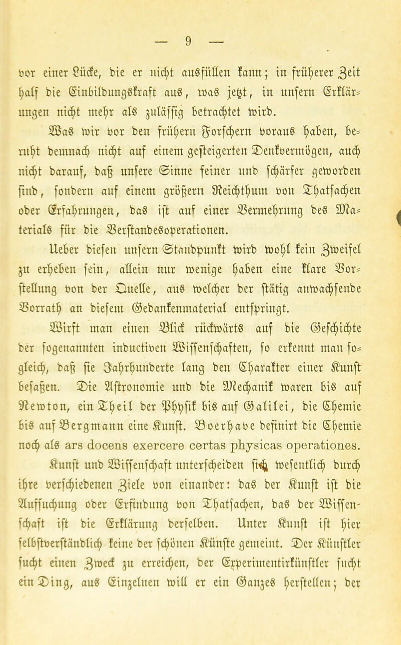 bor einer 2Mt, bie er iiid;t au§füßen fann; in frül^erer ^dt ^)a^ bie ßinHIbungöfraft anS, tüa§ je^t, in unfern (Srllär- nngen nic^t me^r al6 jnläffig betrad^tet toirb. 2Ba§ h)ir bor ben frühem ^^or[rf)ern borau§ ^aBen, fce= ni^t bemnai^ nic^t auf einem gefteigerten 2)euft)ermügen, anö) nic^t barauf, ba^ unfere ©inne feiner unb fc^ärfer getoorben ftnb, fonbern auf einem grö^ern Ü^ei^t^um bon S^tfac^en ober Srfa^rungen, ba§ ift auf einer S^erme'^rung be§ 9J?a' terialS für bie iBerftanbe8o:perationen. lieber biefen unfern ©taub^uuft toirb tooI;I fein 3^^^f^^ ju ergeben fein, aEein nur toenige ^aSen eine flare 5Sor* ftefluug bon ber Oueüe, auS toelcf)er ber ftättg autoac^fenbe ißorrat^ an biefeni ©ebanfenmaterial entfipriugt. 2Birft man einen SßM rü(ftoärt§ auf bie ©efc^i^te ber fogenannten inbuctiben 3Biffenfd;afteu, fo crfennt man fo^ gleic^, ba^ fie 3fa^r^unberte lang ben S^arafter einer ^unft Befa^en. 2)ie Stftronomie unb bie SJJe^amf toaren Bi§ auf Sheraton, ein S^eil ber ^^tjfif fei« auf ©alilei, bie S^emie fei« auf Sergmann eine ^unft. Soer|)abe befiuirt bie (S^emie noc^ aiQ ars docens exercere certas physicas operationes. Äunft unb Söiffeufc^aft unterfc^eiben fi«^ toefcuttic^ burc^ i^rc berfc^iebenen ^kU bon einanber: ba8 ber Äunft ift bie 2{uffucf)uug ober (frfinbung bon S^tfa^en, baö ber SSiffen- fd)aft ift bie (Srflärnng berfelfeen. Unter ^unft ift l^ier felfeftberftänblid; feine ber fc^öuen fünfte gemeint. jDcr ^ünfttcr fu4>t einen ^rozd ju erreichen, ber (S^^erimentirfünftlcr fiirf;t ein2)ing, au« öinjetnen toill er ein ©anje« f;erftcUcn; ber