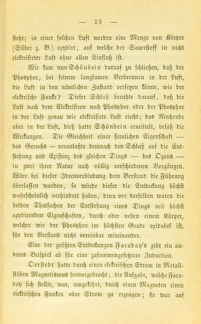 jle^t; in einer [otcf;en ^uft toerben eine 9}?enge bon ^ör^er ((5iI6er j. S.) o^-t)birt, auf toelc^e ber ©auerftoff in nic^t eleftrifirter ?uft of;ne allen (Sinflu^ ift. 3Bie fam nun^c^öntein barauf ju fd^lie^en, ba§ ber ^^o§^^or, Bei feinem langfamen Verbrennen in ber Suft, bie $;uft in ben nämlichen ^uft«^'^^ berfe^en fönne, wie ber eleftrifc^e ^unfe? ©iefer @d)Iuj^ Beruhte barauf, ba§ bie ?uft nac^ bem @Ie!trifiren nac^ ^f;o§^^or ober ber ^^oQ!p^)ov in ber Suft genau h)ie elcftrifirte ?uft riecht; bag 9iie^enbe aber in ber Suft, bie§ ^atte ©c^önbein ermittelt, befa§ bie SBirfungen. 2)ie ©leii^^eit einer finnlic^en (Sigenfcfaft — be§ ©eruc^g — beranla^te bemna^ ben ©d^Iu§ auf bie (Snt^ jie^ung unb Syiftenj be8 gleid;en 3)ing8 — be§ Ojon« — in jtoei i^rer 9^atur nac^ böüig t>erf(^iebenen Vorgängen. SBäre bei biefer öbeenberbinbung bem Verftanb bie ^ü^rung überlaffen toorben, fo toürbe biefer bie (Sntbedung '^öc^ft toa^rfc^einlic^ tter^inbert §abeu, benn bor berfelben toaren bie beiben 2:^atfac^en ber entfte^ung eines S)ing§ mit ^öd^ft o^birenben Sigenfc^aften, bur^ ober neben einem ^ör^er, toelc^er toie ber ^^o§^^or im ^öc^ften ®rabe ojfibabel ift, für ben Verftanb nic^t Vereinbar miteinanber. (Sine ber größten öntbedungen l^arabat)'^ gibt ein an^ bereö iöeif:piel ab für eine gufammengefe^tere 3nbuction. Oerftebt f;atte burc^ einen cleftrifd;en ©trom in S)Tetaü= ftäben 9J?agneti«mu« f;eröorgebrad;t; bie Slufgabe, ti)eld;e^ara= bat) fid) fteüte, toar, umgcfcf;rt, burd; einen SDJaguetcn einen elcftrifc^en ^unfen ober (Strom ju erzeugen ; fic toax auf