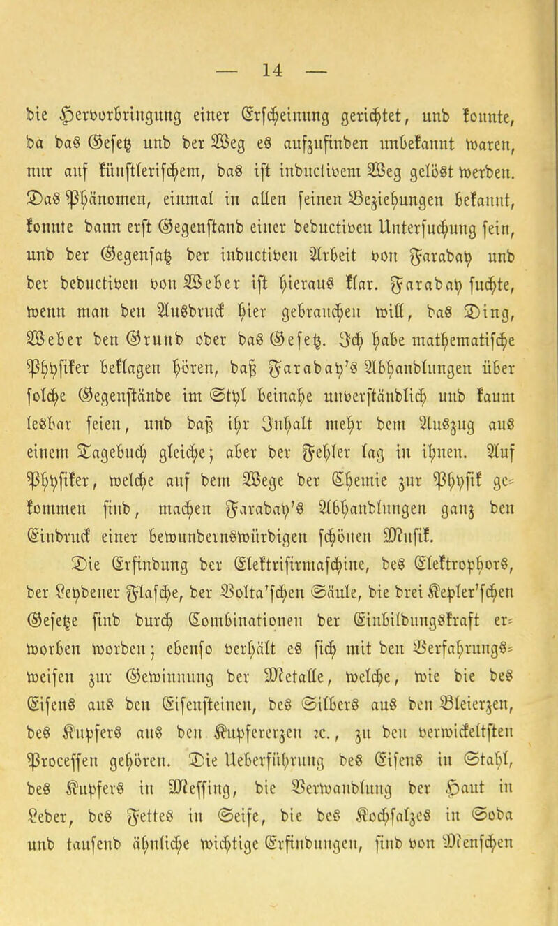 bte ^erbürtringung einer ©rfc^eiming gerichtet, unb foiinte, ba ba§ (Se[e§ unb ber 2öeg e6 aufjnfinben unktannt iuaren, nur auf füuftlerifc^em, ba8 ift inbuclittem 2öeg gelöst toerben. SDaS ^f;änomen, einmal in atten [einen S3ejie^ungen befanut, fonnte bann erft ©egenftanb einer bebuctiben Unterfud^ung fein, unb ber Oegenfa^ ber inbuctiben ^ilrBeit Don g^arabat) unb ber bebuctibeu öouSeBer ift hieran« Kar. ^^arabat) fuc^te, hjenn man ben 5lu§brud '^ier gebrauchen U)iü, ba8 3)ing, SöeBer ben ®runb ober ba§®efe^. ^c^ f;aBe maf^ematifc^je ^^t)fifer Beflageu ^ören, ba^ ^arabat)'^ 5lB^nbInngen üBer fotc^e ©egeuftänbe im ®t^t Beinaf;e unberftänblic^ unb faum leöBar feien, unb ba§ i^r 3'n^alt mef;r bem 3lu§jug aug einem ^ageBud^ gleiche j «Ber ber ^e^Ier lag in i^uen. 3luf ^^^fifer, toelc^e auf bem SBege ber S^emie jur ^^^fif gc= fommeu finb, machen ^arabcit)'« 5(Bt}anbInngen ganj ben ©inbrud einer Betüunbevngtoürbigen fc^öucn 9D?ufif. 2)ie (ärfiubung ber (Sleftrifirmafd^ine, be8 (Sleftro^Borö, ber ^et)bener ^^lafc^e, ber ^olta'fc^en ®äute, bie brei ^epler'fc^en @efe^e finb burc^ SomBinationen ber SiuBilbung^ifraft er= toorBen tüorben; eBeufo öerl;ält eS ftc^ mit ben ^erfa^rung§= toeifen jur ®eh)inunng ber SJJetaüe, tueti^e, tuie bie beS (Sifeng au§ ben (Sifenfteiuen, be0 ©ilBerS au8 ben ^leierjen, be8 ^u^fer« an« ben. Äu^fererjen :c., ju beu benüicfeltften ^roceffen gepren. S)ie UeBerfüBrung be§ (Sifen§ in (3tal;(, be8 ^u^fev§ in äJieffing, bie ^^eriuaublung ber f)aut in Seber, bc8 g^etteö in ©eife, bie be§ tod^fal^eö in ®oba unb taufenb ä^nüc^e tüid;tige ©rfiubungen, finb toon -Öienfc^cn