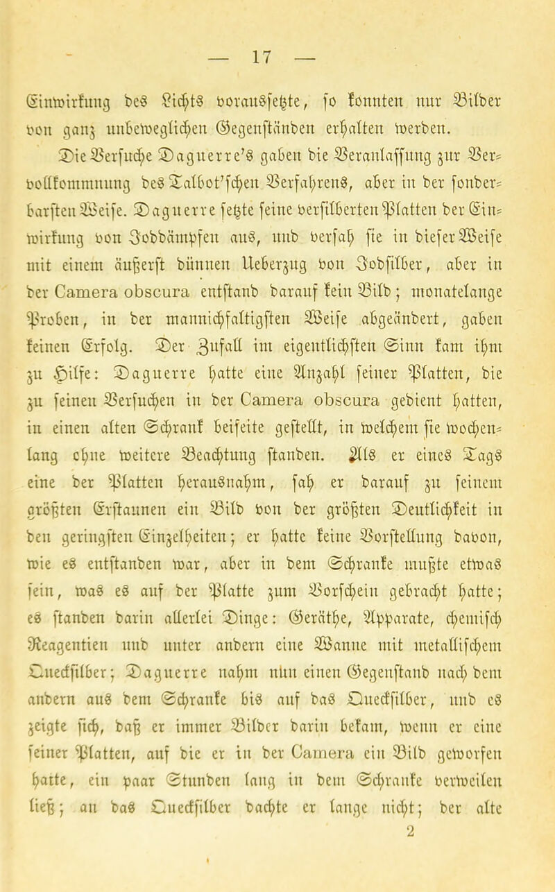 (Sintoirfinig be^ ?id;t§ borau§[e|te, fo fonnten nur 93ilber t>on ganj iin6e\DegIid;cn ©egeuftänben erhalten lüerben. 3)ieS5er[uc^e S)aguerre'§ ga6en bie S5eranlaffung ^ur 33er? boQfommiuing be§ 2^at6ot'fc^en 33erfal;ren8, aBer in ber [onber? barfteii3Bei[e. 2)aguevre fe^te feine berfitSettenplatten ber (Sin? TOirfnng bon 3obbäni^'>fen an^, nnb i)er[a^ [te in bie[er2öet[e mit einem anwerft bünnen UeBerjug bon -Sobfilkr, aBer in ber Camera obscura entftanb barauf !ein 33itb; monatelange ^•^roBen, in ber mannic^fattigften 2Bei[e aBgeänbert, gaBen feinen ©rfolg. ®er 3itf^'^tt eigentlic^ften @inn fani i^ni ju ^ilfe: ©agnerre ^atte eine ^^a^)^ [einer platten, bie ju [einen 33er[uc^en in ber Camera obscura gebient f;atten, in einen alten @(^ranf Bei[eite gefteßt, in toetc^em fie ^üod^en? lang c^ne tceitcre Sea(^tung ftanben. er einc§ 2^ag§ eine ber ^(atten ^crau§na^m, \ai} er baranf jn [einem orößten (Srftannen ein ^ilb toon ber größten ©entlic^feit in ben geringften (£in3el(;eiten; er ^atte feine 23orfteIIung bat>on, toie e8 entftanben \x>ai, aBer in bem ©c^ranfe mn^te ethjaS [ein, tüaS e8 auf ber platte jum ^or[^ein geBrai^t f;atte; e8 ftanben barin allerlei Singe: ©erät^e, ^^^.^irate, d;emi[d; 9^eagentien nnb nnter anbern eine SBanne mit metalli[d;cm Cuedfilber; 2)agnerre na^m nnn einen ©egenftanb nad; bem anbern au§ bem ©djranfe Bi^ anf baö iZlnedfitBer, nnb c3 jcigte ba| er immer 53ilbcr barin Betam, \ücnn er eine [einer statten, auf bie er in ber Camera ein S3ilb geVöorfen ^atte, ein ^aar 3tnnben lang in bem ©c^ranfe bertueilen ließ; an ba§ CnedfilBcr badjte er tangc nid;t; ber alte 2