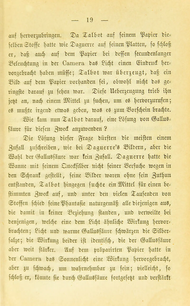 auf ^ertoorsuBrtngeu. ®a jEalBot auf feinem ''^ap'rn bte* feiten etoffe ^tte tote ©aguerre auf feinen Ratten, fo fd;Io§ er, ba^ and; auf beut ^a^ier Bei beffeu fecunbenlanger 3?elenc^tung in ber Camera ba8 2iä)t einen (Sinbrnd ^er^ vorgebracht ^^aBen müffe; SlalBot Toax üBergeugt, ba^ ein 33ilb auf bem ^a^ier bor^anben fei, oBtoo^I nic^t bag ge= ringfte barauf ju fe^eu toar. 2)iefe UeBergeugnng trieB i^n jel?t an, nac^ einem Wxttd ju fnc^en, um e« ^erborjurufen; e8 mu§te irgenb ettoag geBen, toaS e§ ^um S3orf(^ein Brachte. 2Bie !am nun £alBot barauf, eine ^öfnng bon ©aüug^ fäure für biefen ^votd anptoenben ? 3)ie ?öfung biefer S^rage bürften bie meiften einem 3nfatt ^ufc^reiBen, toie Bei ®aguerre'8 33ilbern, aBer bie SBa^l ber OatluSfänre toar !ein 3itf«ß- S)aguerre l^atte bie 2Banne mit feinem OnedfitBer nic^t feiner 33erfu(^e toegen in ben (Sc^ranf gefteüt, feine Silber tüaren o^ne fein S^^^^^n entftanbcn, SLalBot hingegen fuc^te ein 3D^itteI für einen Be* ftimmten ^Xozd auf, unb unter ben bielen Sliaufenben bon (Stoffen fc^ieb feine ^^antafie naturgemäß alle biejeuigen an«, bie bamit in feiner Sejie^nng ftanben, unb Dertoeilte Bei benjenigen, toetc^e eine bem ?i(^t ä^nlic^e 2ßir!ung ^erbors Brachten; ?icf)t unb toarme ©attuöfäure fc^toärjen bie ©ilBer* fal^e; bie 2öirfung Beiber ift ibentifc^, bie ber ®attu8fäure aBer toeit ftärfer. ^^uf bem :()rä:parirten ^a^ier 'hatte in ber Camera baS ©onnentid^t eine 2öirfung f;erborgeBracht, aBer ju fc^toach' toa^rne^mBar ju fein; biet(eicf)t, fo fc^loß er, fönnte fie burc^ ®attu8fäure fortgefe^t unb berftärft