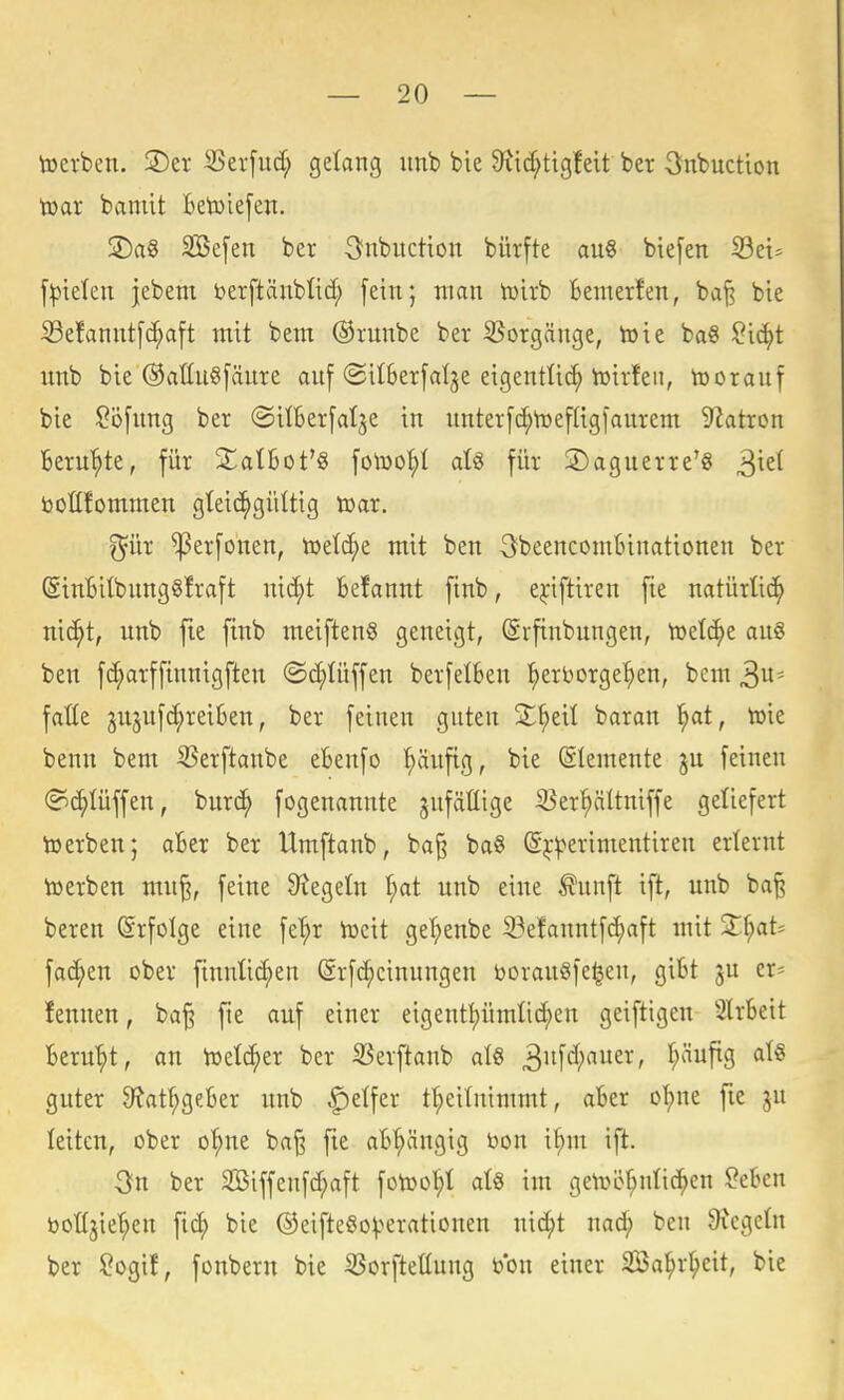 toerben. ©er SSerfud; gelang iinb bie 9tic^ttgfeit bcr Snbuction toar bamit Betoiefen. ÜDag SBefen ber 3nbuctton bürfte au8 btefen ^zu f^ielen jebem berftäublid; fein; man iüirb fcemer!en, baf? bie iBefannt[c^a[t mit bem @nmbe ber S^orgänge, toie ba« !?id)t imb bie OattuSfänre auf ©ilBerfalje eigentli^ toirfeii, iüorauf bie $?ö[ung ber «SilBerfalje in nnterfc^t^efligfaurem 92atron Beru'^te, für StatBot'S fotoo^I aU für jDaguerre'8 botCfommen gteic^gültig tüar. ^ür ^erfonen, toetc^e mit ben SbeencomBinationen ber (SinBiIbnng§!raft nic^t Befannt finb, ej:iftiren fie natürüd^ nic^t, unb fie finb meiften§ geneigt, (Srfinbungen, toetc^e au6 ben fc^arffinnigften (Sc^Uiffen berfelBen l^erborge'^en, bem 3^= faüe jujuf^reiBen, ber feinen guten S^eit baran ^t, toie benn bem ^erftaube eBenfo ^ufig, bie (SIemente ju feineu (?(^Iüffen, burc^ fogenannte gufäüige ißer^ältuiffe geliefert toerben; aBer ber Umftaub, ba§ ba§ S^-^erimentireu erternt toerben mn% feine 9?egetn t;at unb eine ^unft ift, unb ba^ bereu Erfolge eine fe'^r iucit ge^enbe 33efauntfd)aft mit 2^^at* fachen ober finuüc^en (Srfc^cinungen t»orau§fe^eu, giBt ju er^ lennen, ba§ fie auf einer eigeutl)ümlic^en geiftigen SlrBeit Beruht, an toelc^er ber SSerftaub aU ^n'\ä)ann, f;äufig at§ guter 9tat^geBer unb Reifer tl^eitntmmt, aBer o'^ue fie gu leiten, ober o^e ba^ fie aB^ängig bon i^m ift. 3n ber 2öiffenfd;aft fotoo^t atö im getoe^nlic^en $?eBen boüjie'^en fic^ bie @eiftego^.>erationeu mä)t mä) ben Siegeln ber !?ogif, fonbern bie ißorftettung bon einer SBal^rl^eit, bie